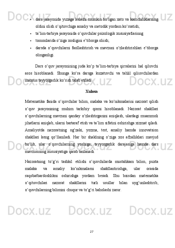  dars jarayonida yuzaga kelashi mumkin bo‘lgan xato va kamchiliklarning
oldini olish o‘qituvchiga amaliy va metodik yordam ko‘rsatish;
 ta’lim-tarbiya jarayonida o‘quvchilar psixologik xususiyatlarinng
 tomonlarida o‘ziga xosligini e’tiborga oliish;
 darsda   o‘quvchilarni   faollashtirish   va   mavzuni   o‘zlashtirishlari   e’tiborga
olinganligi.
                Dars   o‘quv   jarayonining   juda   ko‘p   ta’lim-tarbiya   qirralarini   hal   qiluvchi
asos   hisoblanadi.   Shunga   ko‘ra   darsga   kuzatuvchi   va   tahlil   qiliuvchilardan
maxsus tayyorgarlik ko‘rish talab etiladi.
Xulosa
Matematika   fanida   o‘quvchilar   bilim,   malaka   va   ko‘nikmalarini   nazorat   qilish
o‘quv   jarayonining   muhim   tarkibiy   qismi   hisoblanadi.   Nazorat   shakllari
o‘quvchilarning   mavzuni   qanday   o‘zlashtirganini   aniqlash,   ulardagi   muammoli
jihatlarni aniqlab, ularni bartaraf etish va ta’lim sifatini oshirishga xizmat qiladi.
Amaliyotda   nazoratning   og‘zaki,   yozma,   test,   amaliy   hamda   innovatsion
shakllari   keng   qo‘llaniladi.   Har   bir   shaklning   o‘ziga   xos   afzalliklari   mavjud
bo‘lib,   ular   o‘quvchilarning   yoshiga,   tayyorgarlik   darajasiga   hamda   dars
mavzusining xususiyatiga qarab tanlanadi.
Nazoratning   to‘g‘ri   tashkil   etilishi   o‘quvchilarda   mustahkam   bilim,   puxta
malaka   va   amaliy   ko‘nikmalarni   shakllantirishga,   ular   orasida
raqobatbardoshlikni   oshirishga   yordam   beradi.   Shu   boisdan   matematika
o‘qituvchilari   nazorat   shakllarini   turli   usullar   bilan   uyg‘unlashtirib,
o‘quvchilarning bilimini chuqur va to‘g‘ri baholashi zarur.
27 