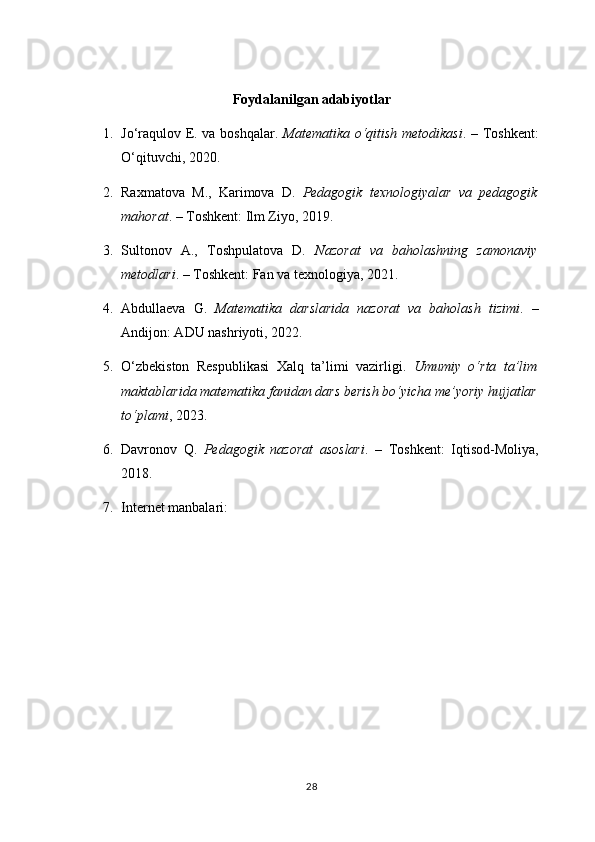 Foydalanilgan adabiyotlar
1. Jo‘raqulov E. va boshqalar.   Matematika o‘qitish metodikasi . – Toshkent:
O‘qituvchi, 2020.
2. Raxmatova   M.,   Karimova   D.   Pedagogik   texnologiyalar   va   pedagogik
mahorat . – Toshkent: Ilm Ziyo, 2019.
3. Sultonov   A.,   Toshpulatova   D.   Nazorat   va   baholashning   zamonaviy
metodlari . – Toshkent: Fan va texnologiya, 2021.
4. Abdullaeva   G.   Matematika   darslarida   nazorat   va   baholash   tizimi .   –
Andijon: ADU nashriyoti, 2022.
5. O‘zbekiston   Respublikasi   Xalq   ta’limi   vazirligi.   Umumiy   o‘rta   ta’lim
maktablarida matematika fanidan dars berish bo‘yicha me’yoriy hujjatlar
to‘plami , 2023.
6. Davronov   Q.   Pedagogik   nazorat   asoslari .   –   Toshkent:   Iqtisod-Moliya,
2018.
7. Internet manbalari:
28