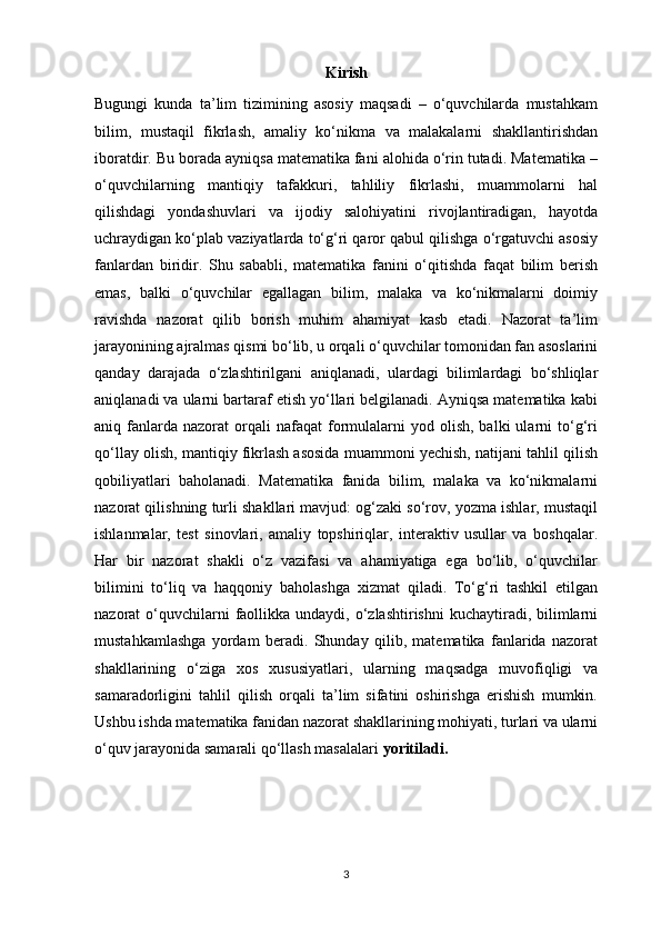 Kirish
Bugungi   kunda   ta’lim   tizimining   asosiy   maqsadi   –   o‘quvchilarda   mustahkam
bilim,   mustaqil   fikrlash,   amaliy   ko‘nikma   va   malakalarni   shakllantirishdan
iboratdir. Bu borada ayniqsa matematika fani alohida o‘rin tutadi. Matematika –
o‘quvchilarning   mantiqiy   tafakkuri,   tahliliy   fikrlashi,   muammolarni   hal
qilishdagi   yondashuvlari   va   ijodiy   salohiyatini   rivojlantiradigan,   hayotda
uchraydigan ko‘plab vaziyatlarda to‘g‘ri qaror qabul qilishga o‘rgatuvchi asosiy
fanlardan   biridir.   Shu   sababli,   matematika   fanini   o‘qitishda   faqat   bilim   berish
emas,   balki   o‘quvchilar   egallagan   bilim,   malaka   va   ko‘nikmalarni   doimiy
ravishda   nazorat   qilib   borish   muhim   ahamiyat   kasb   etadi.   Nazorat   ta’lim
jarayonining ajralmas qismi bo‘lib, u orqali o‘quvchilar tomonidan fan asoslarini
qanday   darajada   o‘zlashtirilgani   aniqlanadi,   ulardagi   bilimlardagi   bo‘shliqlar
aniqlanadi va ularni bartaraf etish yo‘llari belgilanadi. Ayniqsa matematika kabi
aniq  fanlarda  nazorat  orqali  nafaqat  formulalarni   yod  olish,  balki  ularni   to‘g‘ri
qo‘llay olish, mantiqiy fikrlash asosida muammoni yechish, natijani tahlil qilish
qobiliyatlari   baholanadi.   Matematika   fanida   bilim,   malaka   va   ko‘nikmalarni
nazorat qilishning turli shakllari mavjud: og‘zaki so‘rov, yozma ishlar, mustaqil
ishlanmalar,   test   sinovlari,   amaliy   topshiriqlar,   interaktiv   usullar   va   boshqalar.
Har   bir   nazorat   shakli   o‘z   vazifasi   va   ahamiyatiga   ega   bo‘lib,   o‘quvchilar
bilimini   to‘liq   va   haqqoniy   baholashga   xizmat   qiladi.   To‘g‘ri   tashkil   etilgan
nazorat  o‘quvchilarni  faollikka undaydi,  o‘zlashtirishni  kuchaytiradi,  bilimlarni
mustahkamlashga   yordam   beradi.   Shunday   qilib,   matematika   fanlarida   nazorat
shakllarining   o‘ziga   xos   xususiyatlari,   ularning   maqsadga   muvofiqligi   va
samaradorligini   tahlil   qilish   orqali   ta’lim   sifatini   oshirishga   erishish   mumkin.
Ushbu ishda matematika fanidan nazorat shakllarining mohiyati, turlari va ularni
o‘quv jarayonida samarali qo‘llash masalalari  yoritiladi.
3