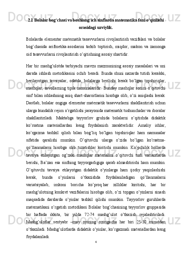 2.1 Bolalar bog‘chasi va boshlang‘ich sinflarda matematika fani o‘qitilishi
orasidagi uzviylik.
Bolalarda elementar  matematik tasavvurlarni  rivojlantirish vazifalari  va bolalar
bog’chasida   arifmetika   asoslarini   tarkib   toptirish ,   miqdor,   makon   va   zamonga
oid tasavvurlarni rivojlantirish o’qitishning asosiy shartidir.
Har   bir   mashg’ulotda   tarbiyachi   mavzu   mazmunining   asosiy   masalalari   va   uni
darsda   ishlash   metodikasini   ochib   beradi.   Bunda   shuni   nazarda   tutish   kerakki,
berilayotgan   tavsiyalar,   odatda,   bolalarga   berilishi   kerak   bo’lgan   topshiriqlar,
mashqlar,  savollarning  tipik  namunalaridir.  Bunday   mashqlar  sonini  o’qituvchi
sinf bilan ishlashning aniq shart-sharoitlarini   hisobga olib , o’zi aniqlashi  kerak.
Dastlab, bolalar ongiga elementar matematik tasavvurlarni shakllantirish uchun
ularga kundalik rejim o’rgatilishi jarayonida matematik tushunchalar va iboralar
shakllantiriladi.   Maktabga   tayyorlov   gruhida   bolalarni   o’qitishda   didaktik
ko’rsatma   materiallardan   keng   foydalanish   xarakterlidir.   Amaliy   ishlar,
ko’rgazma   tashkil   qilish   bilan   bog’liq   bo’lgan   topshiriqlar   ham   namunalar
sifatida   qaralishi   mumkin.   O’qituvchi   ularga   o’zida   bo’lgan   ko’rsatma-
qo’llanmalarni   hisobga   olib   tuzatishlar   kiritishi   mumkin.   Ko’pchilik   hollarda
tavsiya   etilayotgan   og’zaki   mashqlar   materialini   o’qituvchi   turli   variantlarda
berishi,   Ba’zan   esa   sinfning   tayyorgarligiga   qarab   almashtirishi   ham   mumkin.
O’qituvchi   tavsiya   etilayotgan   didaktik   o’yinlarga   ham   ijodiy   yaqinlashishi
kerak,   bunda   o’yinlarni   o’tkazishda   foydalaniladigan   qo’llanmalarni
variatsiyalab,   imkoni   boricha   ko’proq   har   xilliklar   kiritishi ,   har   bir
mashg’ulotning  konkret  vazifalarini   hisobga  olib,  o’zi   topgan  o’yinlarni  sinash
maqsadida   darslarda   o’yinlar   tashkil   qilishi   mumkin.   Tayyorlov   guruhlarda
matematikani   o’rgatish   metodikasi   Bolalar   bog’chasining   tayyorlov  gruppasida
bir   haftada   ikkita,   bir   yilda   72-74   mashg’ulot   o’tkazish   rejalashtiriladi.
Mashg’ulotlar   sentyabr   –may   oyining   oxirigacha   har   biri   25-30   minutdan
o’tkaziladi. Mashg’ulotlarda didaktik o’yinlar, ko’rgazmali materiallardan keng
foydalaniladi.
4