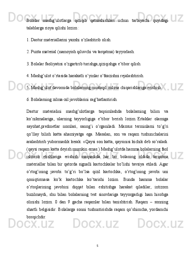 Bolalar   mashg’ulotlarga   qiziqib   qatnashishlari   uchun   tarbiyachi   quyidagi
talablarga rioya qilishi lozim :
1. Dastur materiallarini yaxshi o’zlashtirib olish.
2. Puxta material (namoyish qiluvchi va tarqatma) tayyorlash.
3. Bolalar faoliyatini o’zgartirib turishga,qiziqishga e’tibor qilish.
4. Mashg’ulot o’rtasida harakatli o’yinlar o’tkazishni rejalashtirish.
5. Mashg’ulot davomida bolalarning mustaqil xulosa chiqarishlariga erishish.
6. Bolalarning xilma-xil javoblarini rag’batlantirish. 
Dastur   materialini   mashg’ulotlarga   taqsimlashda   bolalarning   bilim   va
ko’nikmalariga,   ularning   tayyorligiga   e’tibor   berish   lozim.   Ertaklar   olamiga
sayohat ,predmetlar   nomlari,   sanog’i   o’rganiladi.   Maxsus   terminlarni   to ’ g ’ ri
qo ’ llay   bilish   katta   ahamiyatga   ega .   Masalan,   son   va   raqam   tushunchalarini
aralashtirib yubormaslik kerak. «Qaysi son katta, qaysinisi kichik deb so’raladi.
(qaysi raqam katta deyish mumkin emas.) Mashg’ulotda hamma bolalarning faol
ishtirok   etishlariga   erishish   maqsadida   har   bir   bolaning   oldida   tarqatma
materiallar   bilan   bir   qatorda   signalli   kartochkalar   bo’lishi   tavsiya   etiladi.   Agar
o’rtog’ining   javobi   to’g’ri   bo’lsa   qizil   kartochka,   o’rtog’ining   javobi   uni
qoniqtirmasa   ko’k   kartochka   ko’tarishi   lozim.   Bunda   hamma   bolalar
o’rtoqlarining   javobini   diqqat   bilan   eshitishga   harakat   qiladilar,   intizom
buzilmaydi,   shu   bilan   bolalarning   test   sinovlariga   tayyorgarligi   ham   hisobga
olinishi   lozim.   0   dan   9   gacha   raqamlar   bilan   tanishtirish.   Raqam   –   sonning
shartli  belgisidir. Bolalarga sonni  tushuntirishda  raqam  qo’shimcha,  yordamchi
bosqichdir.
5 