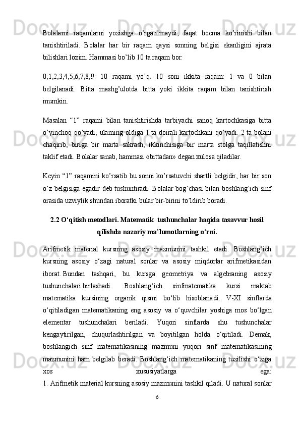 Bolalarni   raqamlarni   yozishga   o’rgatilmaydi,   faqat   bocma   ko’rinishi   bilan
tanishtiriladi.   Bolalar   har   bir   raqam   qaysi   sonning   belgisi   ekanligini   ajrata
bilishlari lozim. Hammasi bo’lib 10 ta raqam bor:
0,1,2,3,4,5,6,7,8,9.   10   raqami   yo’q.   10   soni   ikkita   raqam:   1   va   0   bilan
belgilanadi.   Bitta   mashg’ulotda   bitta   yoki   ikkita   raqam   bilan   tanishtirish
mumkin.
Masalan   “1”   raqami   bilan   tanishtirishda   tarbiyachi   sanoq   kartochkasiga   bitta
o’yinchoq qo’yadi, ularning oldiga 1 ta doirali kartochkani qo’yadi. 2   ta bolani
chaqirib ,   biriga   bir   marta   sakrash,   ikkinchisiga   bir   marta   stolga   taqillatishni
taklif etadi. Bolalar sanab, hammasi «bittadan» degan xulosa qiladilar.
Keyin “1” raqamini ko’rsatib bu sonni ko’rsatuvchi shartli belgidir, har bir son
o’z belgisiga egadir deb tushuntiradi. Bolalar bog’chasi  bilan boshlang’ich sinf
orasida uzviylik shundan iboratki bular bir-birini to’ldirib boradi.
2.2 O‘qitish metodlari. Matematik  tushunchalar haqida tasavvur hosil
qilishda nazariy ma’lumotlarning o‘rni.
А rifm е tik   mаteriаl   kursning   аsоsiy   mаzmunini   tаshkil   etаdi.   Boshlang‘ich
kursning   аsоsiy   o‘zаgi   nаturаl   sоnlаr   vа   аsоsiy   miqdоrlаr   аrifmеtikаsidаn
ibоrаt.   Bund а n   t а shq а ri ,   bu   kursg а   g ео m е triya   v а   а lg е br а ning   а s о siy
tushunch а l а ri   birl а sh а di .   Boshlang ‘ ich   sinfmatematik а   kursi   m а kt а b
matematik а   kursining   о rg а nik   qismi   bo ‘ lib   his о bl а n а di .   V - XI   sinfl а rd а
o ‘ qitil а dig а n   matematik а ning   eng   а s о siy   v а   o ‘ quvchil а r   yoshig а   m о s   bo ‘ lg а n
el е m е nt а r   tushunch а l а ri   beril а di .   Yuq о ri   sinfl а rd а   shu   tushunch а l а r
k е ng а ytirilg а n ,   chuqurl а shtirilg а n   v а   b о yitilg а n   h о ld а   o ‘ qitil а di .   D е m а k ,
b о shl а ngich   sinf   matematik а sining   m а zmuni   yuq о ri   sinf   matematik а sining
m а zmunini   h а m   b е lgil а b   ber а di .   Boshlang ‘ ich   matematik а ning   tuzilishi   o ‘ zig а
хо s   х ususiyatl а rg а   ega :
1. А rifm е tik   m а teri а l   kursning  а s о siy   m а zmunini   t а shkil   qil а di .  U   n а tur а l   s о nl а r
6 
