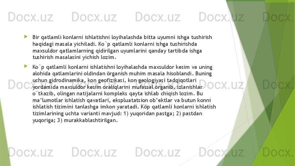 
Bir qatlamli konlarni ishlatishni loyihalashda bitta uyumni ishga tushirish 
haqidagi masala yichiladi. Ko`p qatlamli konlarni ishga tushirishda 
maxsuldor qatlamlarning qidirilgan uyumlarini qanday tartibda ishga 
tushirish masalasini yichish lozim. 

Ko`p qatlamli konlarni ishlatishni loyihalashda maxsuldor kesim va uning 
alohida qatlamlarini oldindan ōrganish muhim masala hisoblandi. Buning 
uchun gidrodinamika, kon geofizikasi, kon geologiyasi tadqiqotlari 
yordamida maxsuldor kesim oraliqlarini mufassal ōrganib, izlanishlar 
o`tkazib, olingan natijalarni kompleks qayta ishlab chiqish lozim. Bu 
ma’lumotlar ishlatish qavatlari, ekspluatatsion ob’ektlar va butun konni 
ishlatish tizimini tanlashga imkon yaratadi. Kōp qatlamli konlarni ishlatish 
tizimlarining uchta varianti mavjud: 1) yuqoridan pastga; 2) pastdan 
yuqoriga; 3) murakkablashtirilgan.                  