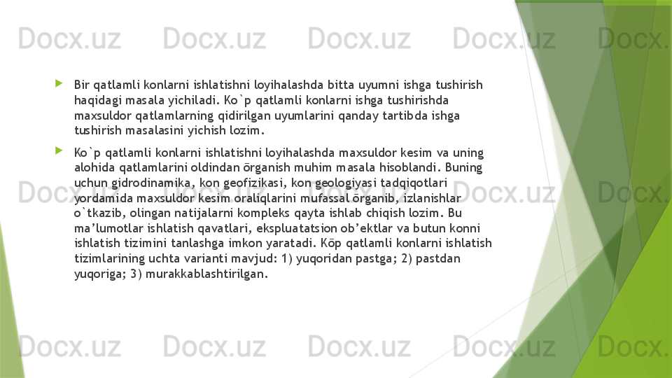 
Bir qatlamli konlarni ishlatishni loyihalashda bitta uyumni ishga tushirish 
haqidagi masala yichiladi. Ko`p qatlamli konlarni ishga tushirishda 
maxsuldor qatlamlarning qidirilgan uyumlarini qanday tartibda ishga 
tushirish masalasini yichish lozim. 
Ko`p qatlamli konlarni ishlatishni loyihalashda maxsuldor kesim va uning 
alohida qatlamlarini oldindan ōrganish muhim masala hisoblandi. Buning 
uchun gidrodinamika, kon geofizikasi, kon geologiyasi tadqiqotlari 
yordamida maxsuldor kesim oraliqlarini mufassal ōrganib, izlanishlar 
o`tkazib, olingan natijalarni kompleks qayta ishlab chiqish lozim. Bu 
ma’lumotlar ishlatish qavatlari, ekspluatatsion ob’ektlar va butun konni 
ishlatish tizimini tanlashga imkon yaratadi. Kōp qatlamli konlarni ishlatish 
tizimlarining uchta varianti mavjud: 1) yuqoridan pastga; 2) pastdan 
yuqoriga; 3) murakkablashtirilgan.