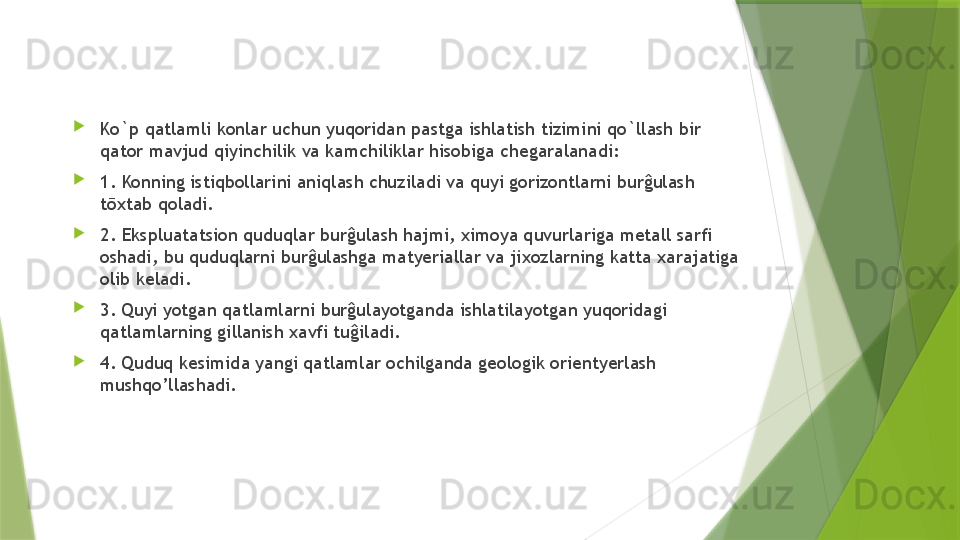 
Ko`p qatlamli konlar uchun yuqoridan pastga ishlatish tizimini qo`llash bir 
qator mavjud qiyinchilik va kamchiliklar hisobiga chegaralanadi: 

1. Konning istiqbollarini aniqlash chuziladi va quyi gorizontlarni burĝulash 
tōxtab qoladi. 

2. Ekspluatatsion quduqlar burĝulash hajmi, ximoya quvurlariga metall sarfi 
oshadi, bu quduqlarni burĝulashga matyeriallar va jixozlarning katta xarajatiga 
olib keladi. 

3. Quyi yotgan qatlamlarni burĝulayotganda ishlatilayotgan yuqoridagi 
qatlamlarning gillanish xavfi tuĝiladi. 

4. Quduq kesimida yangi qatlamlar ochilganda geologik orientyerlash 
mushqo’llashadi.                 