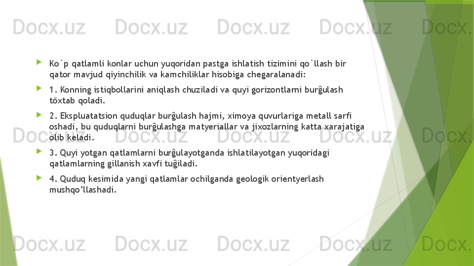 
Ko`p qatlamli konlar uchun yuqoridan pastga ishlatish tizimini qo`llash bir 
qator mavjud qiyinchilik va kamchiliklar hisobiga chegaralanadi: 
1. Konning istiqbollarini aniqlash chuziladi va quyi gorizontlarni burĝulash 
tōxtab qoladi. 
2. Ekspluatatsion quduqlar burĝulash hajmi, ximoya quvurlariga metall sarfi 
oshadi, bu quduqlarni burĝulashga matyeriallar va jixozlarning katta xarajatiga 
olib keladi. 
3. Quyi yotgan qatlamlarni burĝulayotganda ishlatilayotgan yuqoridagi 
qatlamlarning gillanish xavfi tuĝiladi. 
4. Quduq kesimida yangi qatlamlar ochilganda geologik orientyerlash 
mushqo’llashadi.