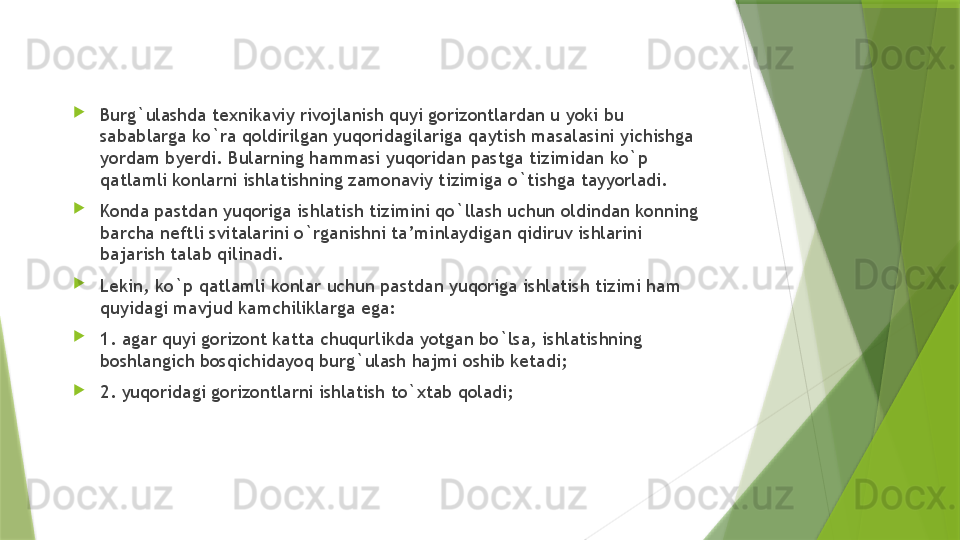 
Burg`ulashda texnikaviy rivojlanish quyi gorizontlardan u yoki bu 
sabablarga ko`ra qoldirilgan yuqoridagilariga qaytish masalasini yichishga 
yordam byerdi. Bularning hammasi yuqoridan pastga tizimidan ko`p 
qatlamli konlarni ishlatishning zamonaviy tizimiga o`tishga tayyorladi. 

Konda pastdan yuqoriga ishlatish tizimini qo`llash uchun oldindan konning 
barcha neftli svitalarini o`rganishni ta’minlaydigan qidiruv ishlarini 
bajarish talab qilinadi. 

Lekin, ko`p qatlamli konlar uchun pastdan yuqoriga ishlatish tizimi ham 
quyidagi mavjud kamchiliklarga ega:

1. agar quyi gorizont katta chuqurlikda yotgan bo`lsa, ishlatishning 
boshlangich bosqichidayoq burg`ulash hajmi oshib ketadi; 

2. yuqoridagi gorizontlarni ishlatish to`xtab qoladi;                  