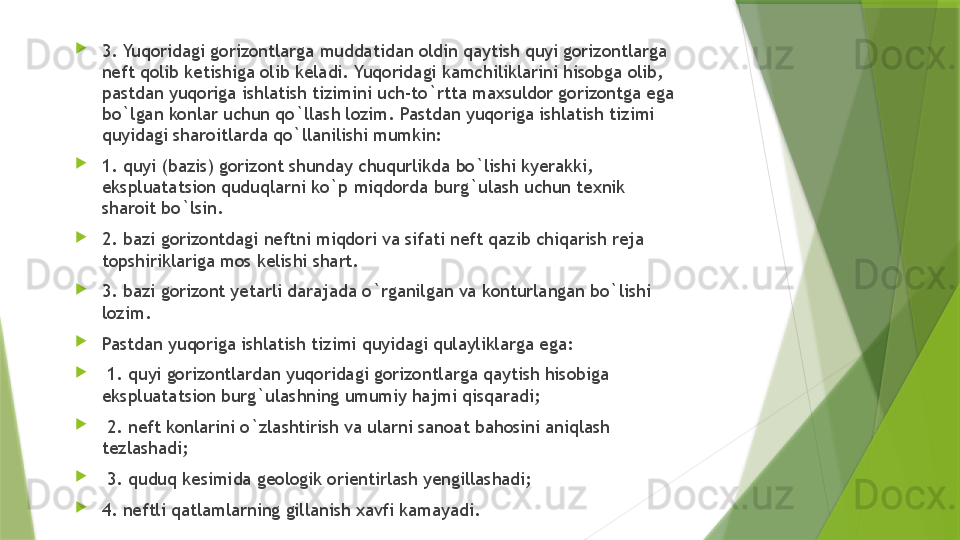 
3. Yuqoridagi gorizontlarga muddatidan oldin qaytish quyi gorizontlarga 
neft qolib ketishiga olib keladi. Yuqoridagi kamchiliklarini hisobga olib, 
pastdan yuqoriga ishlatish tizimini uch-to`rtta maxsuldor gorizontga ega 
bo`lgan konlar uchun qo`llash lozim. Pastdan yuqoriga ishlatish tizimi 
quyidagi sharoitlarda qo`llanilishi mumkin:
1. quyi (bazis) gorizont shunday chuqurlikda bo`lishi kyerakki, 
ekspluatatsion quduqlarni ko`p miqdorda burg`ulash uchun texnik 
sharoit bo`lsin. 
2. bazi gorizontdagi neftni miqdori va sifati neft qazib chiqarish reja 
topshiriklariga mos kelishi shart. 
3. bazi gorizont yetarli darajada o`rganilgan va konturlangan bo`lishi 
lozim. 
Pastdan yuqoriga ishlatish tizimi quyidagi qulayliklarga ega:
  1. quyi gorizontlardan yuqoridagi gorizontlarga qaytish hisobiga 
ekspluatatsion burg`ulashning umumiy hajmi qisqaradi;
  2. neft konlarini o`zlashtirish va ularni sanoat bahosini aniqlash 
tezlashadi;
  3. quduq kesimida geologik orientirlash yengillashadi; 
4. neftli qatlamlarning gillanish xavfi kamayadi.