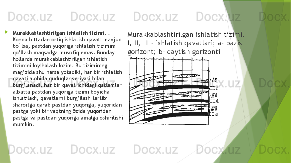 Murakkablashtirilgan ishlatish tizimi. 
I, II, III – ishlatish qavatlari; a- bazis 
gorizont; b- qaytish gorizonti
Murakkablashtirilgan ishlatish tizimi.  . 
Konda bittadan ortiq ishlatish qavati mavjud 
bo`lsa, pastdan yuqoriga ishlatish tizimini 
qo’llash maqsadga muvofiq emas. Bunday 
hollarda murakkablashtirilgan ishlatish 
tizimini loyihalash lozim. Bu tizimining 
mag’zida shu narsa yotadiki, har bir ishlatish 
qavati alohida quduqlar seriyasi bilan 
burg’lanadi, har bir qavat ichidagi qatlamlar 
albatta pastdan yuqoriga tizimi bōyicha 
ishlatiladi, qavatlarni burg’ilash tartibi 
sharoitga qarab pastdan yuqoriga, yuqoridan 
pastga yoki bir vaqtning ōzida yuqoridan 
pastga va pastdan yuqoriga amalga oshirilishi 
mumkin.                 