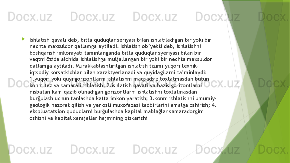 
Ishlatish qavati deb, bitta quduqlar seriyasi bilan ishlatiladigan bir yoki bir 
nechta maxsuldor qatlamga aytiladi. Ishlatish ob’yekti deb, ishlatishni 
boshqarish imkoniyati taminlanganda bitta quduqlar syeriyasi bilan bir 
vaqtni ōzida alohida ishlatishga muljallangan bir yoki bir nechta maxsuldor 
qatlamga aytiladi. Murakkablashtirilgan ishlatish tizimi yuqori texnik-
iqtsodiy kōrsatkichlar bilan xaraktyerlanadi va quyidagilarni ta’minlaydi: 
1.yuqori yoki quyi gorizontlarni ishlatishni maqsadsiz tōxtatmasdan butun 
konni tez va samarali ishlatish; 2.ishlatish qavati va bazis gorizontlarni 
nisbatan kam qazib olinadigan gorizontlarni ishlatishni tōxtatmasdan 
burĝulash uchun tanlashda katta imkon yaratish; 3.konni ishlatishni umumiy-
geologik nazorat qilish va yer osti muxofazasi tadbirlarini amalga oshirish; 4. 
ekspluatatsion quduqlarni burĝulashda kapital mablaĝlar samaradorgini 
oshishi va kapital xarajatlar hajmining qiskarishi                 