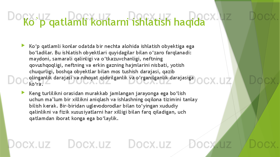 Ko`p qatlamli konlarni ishlatish haqida

Ko‘p qatlamli konlar odatda bir nechta alohida ishlatish obyektiga ega 
bo‘ladilar. Bu ishlatish obyektlari quyidagilar bilan o‘zaro farqlanadi: 
maydoni, samarali qalinligi va o‘tkazuvchanligi, neftning 
qovushqoqligi, neftning va erkin gazning hajmlarini nisbati, yotish 
chuqurligi, boshqa obyektlar bilan mos tushish darajasi, qazib 
olinganlik darajasi va nihoyat qidirilganlik va o‘rganilganlik darajasiga 
ko‘ra. 

Keng turlilikni orasidan murakkab jamlangan jarayonga ega bo‘lish 
uchun ma’lum bir xillikni aniqlash va ishlashning oqilona tizimini tanlay 
bilish kerak. Bir-biridan uglevodorodlar bilan to‘yingan xududiy 
qalinlikni va fizik xususiyatlarni har xilligi bilan farq qiladigan, uch 
qatlamdan iborat konga ega bo‘laylik.                 