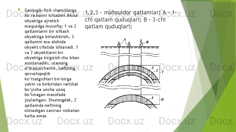 1,2,3 – mahsuldor qatlamlar;  А – 1-
chi qatlam quduqlari; B – 3-chi 
qatlam quduqlari; 
Geologik-fizik sharoitlarga 
ko‘ra konni ishlashni ikkita 
obyektga ajratish 
maqsadga muvofiq: 1 va 2 
qatlamlarni bir ishlash 
obyektiga birlashtirish, 3 
qatlamni esa alohida 
obyekt sifatida ishlanadi. 1 
va 2 obyektlarni bir 
obyektga kirgizish shu bilan 
asoslanadiki, ularning 
o‘tkazuvchanlik, neftning 
qovushqoqlik 
ko‘rsatgichlari bir-birga 
yakin va birbiridan vertikal 
bo‘yicha uncha uzoq 
bo‘lmagan masofada 
joylashgan. Shuningdek, 2 
qatlamda neftning 
olinadigan zaxirasi nisbatan 
katta emas                 