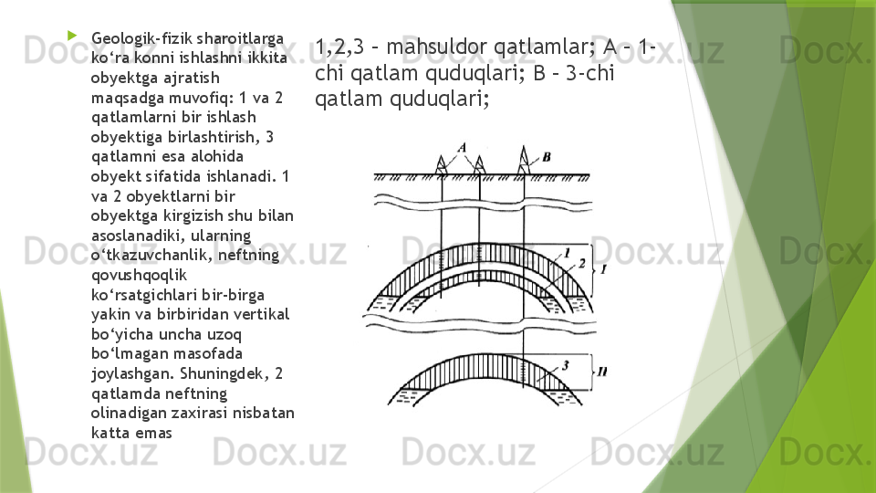 1,2,3 – mahsuldor qatlamlar;  А – 1-
chi qatlam quduqlari; B – 3-chi 
qatlam quduqlari; 
Geologik-fizik sharoitlarga 
ko‘ra konni ishlashni ikkita 
obyektga ajratish 
maqsadga muvofiq: 1 va 2 
qatlamlarni bir ishlash 
obyektiga birlashtirish, 3 
qatlamni esa alohida 
obyekt sifatida ishlanadi. 1 
va 2 obyektlarni bir 
obyektga kirgizish shu bilan 
asoslanadiki, ularning 
o‘tkazuvchanlik, neftning 
qovushqoqlik 
ko‘rsatgichlari bir-birga 
yakin va birbiridan vertikal 
bo‘yicha uncha uzoq 
bo‘lmagan masofada 
joylashgan. Shuningdek, 2 
qatlamda neftning 
olinadigan zaxirasi nisbatan 
katta emas