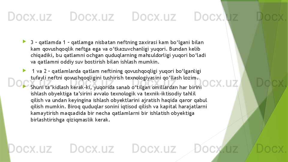 
3 – qatlamda 1 – qatlamga nisbatan neftning zaxirasi kam bo‘lgani bilan 
kam qovushqoqlik neftga ega va o‘tkazuvchanligi yuqori. Bundan kelib 
chiqadiki, bu qatlamni ochgan quduqlarning mahsuldorligi yuqori bo‘ladi 
va qatlamni oddiy suv bostirish bilan ishlash mumkin.

  1 va 2 – qatlamlarda qatlam neftining qovushqoqligi yuqori bo‘lganligi 
tufayli neftni qovushqoqligini tushirish texnologiyasini qo‘llash lozim.

Shuni ta’kidlash kerak-ki, yuqorida sanab o‘tilgan omillardan har birini 
ishlash obyektiga ta’sirini avvalo texnologik va texnik-iktisodiy tahlil 
qilish va undan keyingina ishlash obyektlarini ajratish haqida qaror qabul 
qilish mumkin. Biroq quduqlar sonini iqtisod qilish va kapital harajatlarni 
kamaytirish maqsadida bir necha qatlamlarni bir ishlatish obyektiga 
birlashtirishga qiziqmaslik kerak.                 