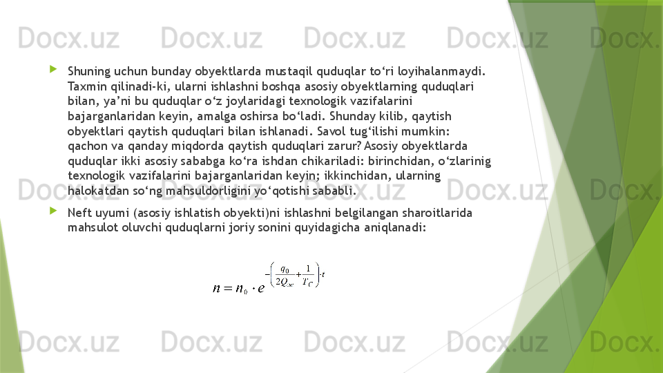 
Shuning uchun bunday obyektlarda mustaqil quduqlar to‘ri loyihalanmaydi. 
Taxmin qilinadi-ki, ularni ishlashni boshqa asosiy obyektlarning quduqlari 
bilan, ya’ni bu quduqlar o‘z joylaridagi texnologik vazifalarini 
bajarganlaridan keyin, amalga oshirsa bo‘ladi. Shunday kilib, qaytish 
obyektlari qaytish quduqlari bilan ishlanadi. Savol tug‘ilishi mumkin: 
qachon va qanday miqdorda qaytish quduqlari zarur? Asosiy obyektlarda 
quduqlar ikki asosiy sababga ko‘ra ishdan chikariladi: birinchidan, o‘zlarinig 
texnologik vazifalarini bajarganlaridan keyin; ikkinchidan, ularning 
halokatdan so‘ng mahsuldorligini yo‘qotishi sababli.

Neft uyumi (asosiy ishlatish obyekti)ni ishlashni belgilangan sharoitlarida 
mahsulot oluvchi quduqlarni joriy sonini quyidagicha aniqlanadi:                   