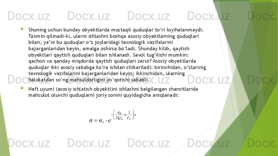 
Shuning uchun bunday obyektlarda mustaqil quduqlar to‘ri loyihalanmaydi. 
Taxmin qilinadi-ki, ularni ishlashni boshqa asosiy obyektlarning quduqlari 
bilan, ya’ni bu quduqlar o‘z joylaridagi texnologik vazifalarini 
bajarganlaridan keyin, amalga oshirsa bo‘ladi. Shunday kilib, qaytish 
obyektlari qaytish quduqlari bilan ishlanadi. Savol tug‘ilishi mumkin: 
qachon va qanday miqdorda qaytish quduqlari zarur? Asosiy obyektlarda 
quduqlar ikki asosiy sababga ko‘ra ishdan chikariladi: birinchidan, o‘zlarinig 
texnologik vazifalarini bajarganlaridan keyin; ikkinchidan, ularning 
halokatdan so‘ng mahsuldorligini yo‘qotishi sababli.
Neft uyumi (asosiy ishlatish obyekti)ni ishlashni belgilangan sharoitlarida 
mahsulot oluvchi quduqlarni joriy sonini quyidagicha aniqlanadi: