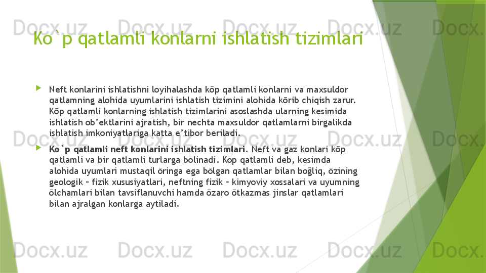 Ko`p qatlamli konlarni ishlatish tizimlari

Neft konlarini ishlatishni loyihalashda kōp qatlamli konlarni va maxsuldor 
qatlamning alohida uyumlarini ishlatish tizimini alohida kōrib chiqish zarur. 
Kōp qatlamli konlarning ishlatish tizimlarini asoslashda ularning kesimida 
ishlatish ob’ektlarini ajratish, bir nechta maxsuldor qatlamlarni birgalikda 
ishlatish imkoniyatlariga katta e’tibor beriladi.

Ko`p qatlamli neft konlarini ishlatish tizimlari.  Neft va gaz konlari kōp 
qatlamli va bir qatlamli turlarga bōlinadi. Kōp qatlamli deb, kesimda 
alohida uyumlari mustaqil ōringa ega bōlgan qatlamlar bilan boĝliq, ōzining 
geologik – fizik xususiyatlari, neftning fizik – kimyoviy xossalari va uyumning 
ōlchamlari bilan tavsiflanuvchi hamda ōzaro ōtkazmas jinslar qatlamlari 
bilan ajralgan konlarga aytiladi.                 