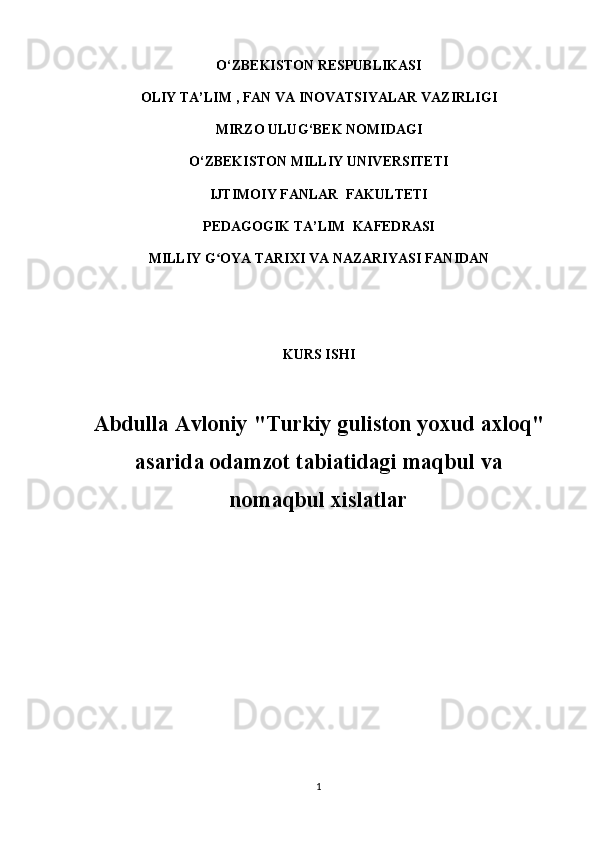 O‘ZBEKISTON RESPUBLIKASI  
OLIY  TA’LIM   , FAN VA INOVATSIYALAR  VAZIRLIGI
MIRZO ULUG ‘ BEK NOMIDAGI
O‘ZBEKISTON MILLIY UNIVERSITETI
IJTIMOIY FANLAR  FAKULTETI
PEDAGOGIK TA’LIM  KAFEDRASI  
MILLIY G OYA TARIXI VA NAZARIYASI FANIDANʻ
KURS ISHI
Abdulla Avloniy "Turkiy guliston yoxud axloq"
asarida odamzot tabiatidagi maqbul va
nomaqbul xislatlar
1 
