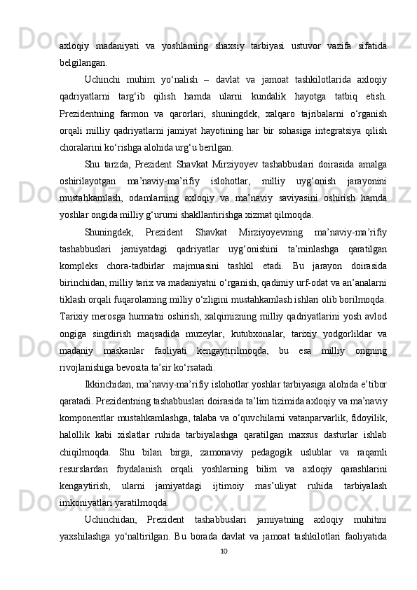axloqiy   madaniyati   va   yoshlarning   shaxsiy   tarbiyasi   ustuvor   vazifa   sifatida
belgilangan.
Uchinchi   muhim   yo‘nalish   –   davlat   va   jamoat   tashkilotlarida   axloqiy
qadriyatlarni   targ‘ib   qilish   hamda   ularni   kundalik   hayotga   tatbiq   etish.
Prezidentning   farmon   va   qarorlari,   shuningdek,   xalqaro   tajribalarni   o‘rganish
orqali   milliy   qadriyatlarni   jamiyat   hayotining   har   bir   sohasiga   integratsiya   qilish
choralarini ko‘rishga alohida urg‘u berilgan.
Shu   tarzda,   Prezident   Shavkat   Mirziyoyev   tashabbuslari   doirasida   amalga
oshirilayotgan   ma’naviy-ma’rifiy   islohotlar,   milliy   uyg‘onish   jarayonini
mustahkamlash,   odamlarning   axloqiy   va   ma’naviy   saviyasini   oshirish   hamda
yoshlar ongida milliy g‘ururni shakllantirishga xizmat qilmoqda.
Shuningdek,   Prezident   Shavkat   Mirziyoyevning   ma’naviy-ma’rifiy
tashabbuslari   jamiyatdagi   qadriyatlar   uyg‘onishini   ta’minlashga   qaratilgan
kompleks   chora-tadbirlar   majmuasini   tashkil   etadi.   Bu   jarayon   doirasida
birinchidan, milliy tarix va madaniyatni o‘rganish, qadimiy urf-odat va an’analarni
tiklash orqali fuqarolarning milliy o‘zligini mustahkamlash ishlari olib borilmoqda.
Tarixiy  merosga   hurmatni   oshirish,   xalqimizning   milliy   qadriyatlarini   yosh   avlod
ongiga   singdirish   maqsadida   muzeylar,   kutubxonalar,   tarixiy   yodgorliklar   va
madaniy   maskanlar   faoliyati   kengaytirilmoqda,   bu   esa   milliy   ongning
rivojlanishiga bevosita ta’sir ko‘rsatadi.
Ikkinchidan, ma’naviy-ma’rifiy islohotlar yoshlar tarbiyasiga alohida e’tibor
qaratadi. Prezidentning tashabbuslari doirasida ta’lim tizimida axloqiy va ma’naviy
komponentlar mustahkamlashga, talaba va o‘quvchilarni vatanparvarlik, fidoyilik,
halollik   kabi   xislatlar   ruhida   tarbiyalashga   qaratilgan   maxsus   dasturlar   ishlab
chiqilmoqda.   Shu   bilan   birga,   zamonaviy   pedagogik   uslublar   va   raqamli
resurslardan   foydalanish   orqali   yoshlarning   bilim   va   axloqiy   qarashlarini
kengaytirish,   ularni   jamiyatdagi   ijtimoiy   mas’uliyat   ruhida   tarbiyalash
imkoniyatlari yaratilmoqda.
Uchinchidan,   Prezident   tashabbuslari   jamiyatning   axloqiy   muhitini
yaxshilashga   yo‘naltirilgan.   Bu   borada   davlat   va   jamoat   tashkilotlari   faoliyatida
10 