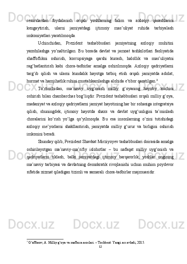 resurslardan   foydalanish   orqali   yoshlarning   bilim   va   axloqiy   qarashlarini
kengaytirish,   ularni   jamiyatdagi   ijtimoiy   mas’uliyat   ruhida   tarbiyalash
imkoniyatlari yaratilmoqda.
Uchinchidan,   Prezident   tashabbuslari   jamiyatning   axloqiy   muhitini
yaxshilashga   yo‘naltirilgan.   Bu   borada   davlat   va   jamoat   tashkilotlari   faoliyatida
shaffoflikni   oshirish,   korrupsiyaga   qarshi   kurash,   halollik   va   mas’uliyatni
rag‘batlantirish   kabi   chora-tadbirlar   amalga   oshirilmoqda.   Axloqiy   qadriyatlarni
targ‘ib   qilish   va   ularni   kundalik   hayotga   tatbiq   etish   orqali   jamiyatda   adolat,
hurmat va hamjihatlik ruhini mustahkamlashga alohida e’tibor qaratilgan. 3
To‘rtinchidan,   ma’naviy   uyg‘onish   milliy   g‘oyaning   hayotiy   kuchini
oshirish bilan chambarchas bog‘liqdir. Prezident tashabbuslari orqali milliy g‘oya,
madaniyat va axloqiy qadriyatlarni jamiyat hayotining har bir sohasiga integratsiya
qilish,   shuningdek,   ijtimoiy   hayotda   shaxs   va   davlat   uyg‘unligini   ta’minlash
choralarini   ko‘rish   yo‘lga   qo‘yilmoqda.   Bu   esa   insonlarning   o‘zini   tutishidagi
axloqiy   me’yorlarni   shakllantirish,   jamiyatda   milliy   g‘urur   va   birligini   oshirish
imkonini beradi.
Shunday qilib, Prezident Shavkat Mirziyoyev tashabbuslari doirasida amalga
oshirilayotgan   ma’naviy-ma’rifiy   islohotlar   –   bu   nafaqat   milliy   uyg‘onish   va
qadriyatlarni   tiklash,   balki   jamiyatdagi   ijtimoiy   barqarorlik,   yoshlar   ongining
ma’naviy   tarbiyasi   va  davlatning  demokratik  rivojlanishi  uchun   muhim  poydevor
sifatida xizmat qiladigan tizimli va samarali chora-tadbirlar majmuasidir.
3
  G‘afforov, A. Milliy g‘oya va mafkura asoslari. – Toshkent: Yangi asr avlodi, 2015.
12 