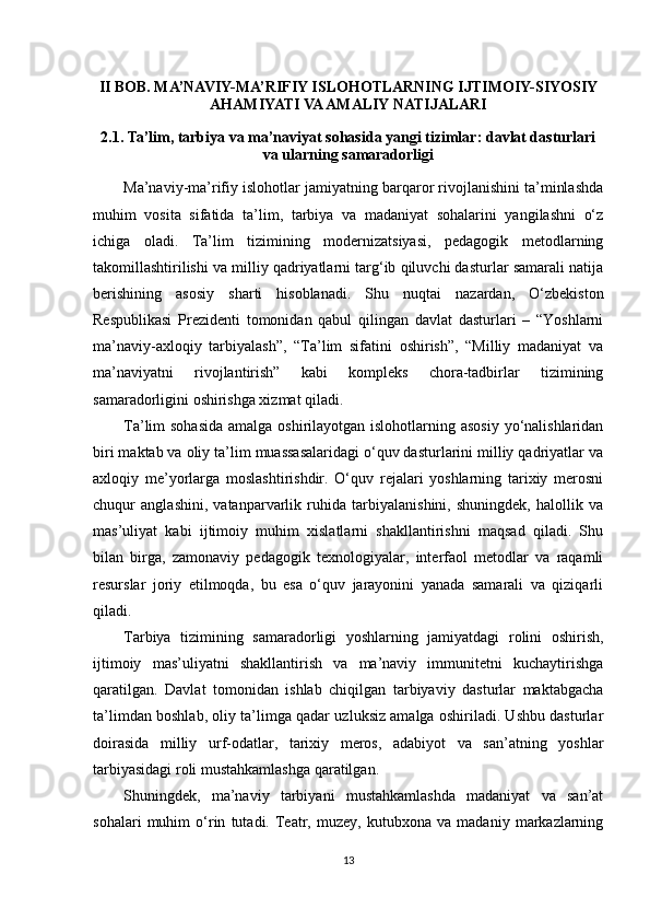 II BOB. MA’NAVIY-MA’RIFIY ISLOHOTLARNING IJTIMOIY-SIYOSIY
AHAMIYATI VA AMALIY NATIJALARI
2.1. Ta’lim, tarbiya va ma’naviyat sohasida yangi tizimlar: davlat dasturlari
va ularning samaradorligi
Ma’naviy-ma’rifiy islohotlar jamiyatning barqaror rivojlanishini ta’minlashda
muhim   vosita   sifatida   ta’lim,   tarbiya   va   madaniyat   sohalarini   yangilashni   o‘z
ichiga   oladi.   Ta’lim   tizimining   modernizatsiyasi,   pedagogik   metodlarning
takomillashtirilishi va milliy qadriyatlarni targ‘ib qiluvchi dasturlar samarali natija
berishining   asosiy   sharti   hisoblanadi.   Shu   nuqtai   nazardan,   O‘zbekiston
Respublikasi   Prezidenti   tomonidan   qabul   qilingan   davlat   dasturlari   –   “Yoshlarni
ma’naviy-axloqiy   tarbiyalash”,   “Ta’lim   sifatini   oshirish”,   “Milliy   madaniyat   va
ma’naviyatni   rivojlantirish”   kabi   kompleks   chora-tadbirlar   tizimining
samaradorligini oshirishga xizmat qiladi.
Ta’lim sohasida  amalga oshirilayotgan islohotlarning asosiy yo‘nalishlaridan
biri maktab va oliy ta’lim muassasalaridagi o‘quv dasturlarini milliy qadriyatlar va
axloqiy   me’yorlarga   moslashtirishdir.   O‘quv   rejalari   yoshlarning   tarixiy   merosni
chuqur   anglashini,   vatanparvarlik   ruhida   tarbiyalanishini,   shuningdek,   halollik   va
mas’uliyat   kabi   ijtimoiy   muhim   xislatlarni   shakllantirishni   maqsad   qiladi.   Shu
bilan   birga,   zamonaviy   pedagogik   texnologiyalar,   interfaol   metodlar   va   raqamli
resurslar   joriy   etilmoqda,   bu   esa   o‘quv   jarayonini   yanada   samarali   va   qiziqarli
qiladi.
Tarbiya   tizimining   samaradorligi   yoshlarning   jamiyatdagi   rolini   oshirish,
ijtimoiy   mas’uliyatni   shakllantirish   va   ma’naviy   immunitetni   kuchaytirishga
qaratilgan.   Davlat   tomonidan   ishlab   chiqilgan   tarbiyaviy   dasturlar   maktabgacha
ta’limdan boshlab, oliy ta’limga qadar uzluksiz amalga oshiriladi. Ushbu dasturlar
doirasida   milliy   urf-odatlar,   tarixiy   meros,   adabiyot   va   san’atning   yoshlar
tarbiyasidagi roli mustahkamlashga qaratilgan.
Shuningdek,   ma’naviy   tarbiyani   mustahkamlashda   madaniyat   va   san’at
sohalari   muhim   o‘rin   tutadi.   Teatr,   muzey,   kutubxona   va   madaniy   markazlarning
13 
