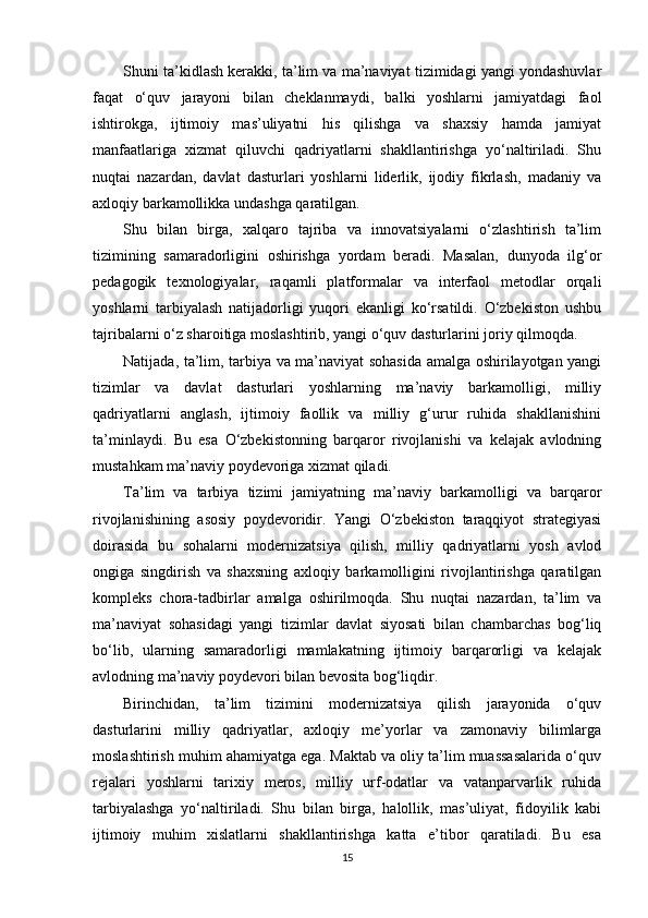 Shuni ta’kidlash kerakki, ta’lim va ma’naviyat tizimidagi yangi yondashuvlar
faqat   o‘quv   jarayoni   bilan   cheklanmaydi,   balki   yoshlarni   jamiyatdagi   faol
ishtirokga,   ijtimoiy   mas’uliyatni   his   qilishga   va   shaxsiy   hamda   jamiyat
manfaatlariga   xizmat   qiluvchi   qadriyatlarni   shakllantirishga   yo‘naltiriladi.   Shu
nuqtai   nazardan,   davlat   dasturlari   yoshlarni   liderlik,   ijodiy   fikrlash,   madaniy   va
axloqiy barkamollikka undashga qaratilgan.
Shu   bilan   birga,   xalqaro   tajriba   va   innovatsiyalarni   o‘zlashtirish   ta’lim
tizimining   samaradorligini   oshirishga   yordam   beradi.   Masalan,   dunyoda   ilg‘or
pedagogik   texnologiyalar,   raqamli   platformalar   va   interfaol   metodlar   orqali
yoshlarni   tarbiyalash   natijadorligi   yuqori   ekanligi   ko‘rsatildi.   O‘zbekiston   ushbu
tajribalarni o‘z sharoitiga moslashtirib, yangi o‘quv dasturlarini joriy qilmoqda.
Natijada, ta’lim, tarbiya va ma’naviyat sohasida amalga oshirilayotgan yangi
tizimlar   va   davlat   dasturlari   yoshlarning   ma’naviy   barkamolligi,   milliy
qadriyatlarni   anglash,   ijtimoiy   faollik   va   milliy   g‘urur   ruhida   shakllanishini
ta’minlaydi.   Bu   esa   O‘zbekistonning   barqaror   rivojlanishi   va   kelajak   avlodning
mustahkam ma’naviy poydevoriga xizmat qiladi.
Ta’lim   va   tarbiya   tizimi   jamiyatning   ma’naviy   barkamolligi   va   barqaror
rivojlanishining   asosiy   poydevoridir.   Yangi   O‘zbekiston   taraqqiyot   strategiyasi
doirasida   bu   sohalarni   modernizatsiya   qilish,   milliy   qadriyatlarni   yosh   avlod
ongiga   singdirish   va   shaxsning   axloqiy   barkamolligini   rivojlantirishga   qaratilgan
kompleks   chora-tadbirlar   amalga   oshirilmoqda.   Shu   nuqtai   nazardan,   ta’lim   va
ma’naviyat   sohasidagi   yangi   tizimlar   davlat   siyosati   bilan   chambarchas   bog‘liq
bo‘lib,   ularning   samaradorligi   mamlakatning   ijtimoiy   barqarorligi   va   kelajak
avlodning ma’naviy poydevori bilan bevosita bog‘liqdir.
Birinchidan,   ta’lim   tizimini   modernizatsiya   qilish   jarayonida   o‘quv
dasturlarini   milliy   qadriyatlar,   axloqiy   me’yorlar   va   zamonaviy   bilimlarga
moslashtirish muhim ahamiyatga ega. Maktab va oliy ta’lim muassasalarida o‘quv
rejalari   yoshlarni   tarixiy   meros,   milliy   urf-odatlar   va   vatanparvarlik   ruhida
tarbiyalashga   yo‘naltiriladi.   Shu   bilan   birga,   halollik,   mas’uliyat,   fidoyilik   kabi
ijtimoiy   muhim   xislatlarni   shakllantirishga   katta   e’tibor   qaratiladi.   Bu   esa
15 