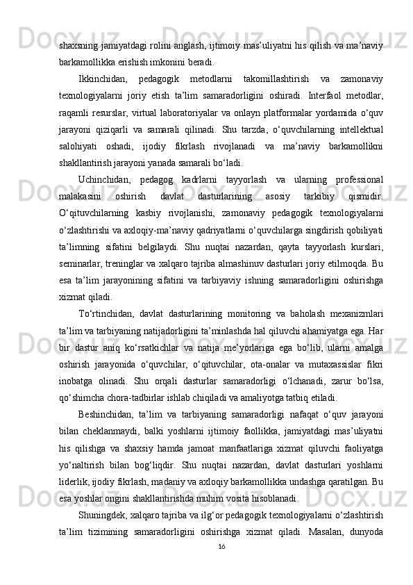 shaxsning jamiyatdagi rolini anglash, ijtimoiy mas’uliyatni his qilish va ma’naviy
barkamollikka erishish imkonini beradi.
Ikkinchidan,   pedagogik   metodlarni   takomillashtirish   va   zamonaviy
texnologiyalarni   joriy   etish   ta’lim   samaradorligini   oshiradi.   Interfaol   metodlar,
raqamli   resurslar,   virtual   laboratoriyalar   va   onlayn   platformalar   yordamida   o‘quv
jarayoni   qiziqarli   va   samarali   qilinadi.   Shu   tarzda,   o‘quvchilarning   intellektual
salohiyati   oshadi,   ijodiy   fikrlash   rivojlanadi   va   ma’naviy   barkamollikni
shakllantirish jarayoni yanada samarali bo‘ladi.
Uchinchidan,   pedagog   kadrlarni   tayyorlash   va   ularning   professional
malakasini   oshirish   davlat   dasturlarining   asosiy   tarkibiy   qismidir.
O‘qituvchilarning   kasbiy   rivojlanishi,   zamonaviy   pedagogik   texnologiyalarni
o‘zlashtirishi va axloqiy-ma’naviy qadriyatlarni o‘quvchilarga singdirish qobiliyati
ta’limning   sifatini   belgilaydi.   Shu   nuqtai   nazardan,   qayta   tayyorlash   kurslari,
seminarlar, treninglar va xalqaro tajriba almashinuv dasturlari joriy etilmoqda. Bu
esa   ta’lim   jarayonining   sifatini   va   tarbiyaviy   ishning   samaradorligini   oshirishga
xizmat qiladi.
To‘rtinchidan,   davlat   dasturlarining   monitoring   va   baholash   mexanizmlari
ta’lim va tarbiyaning natijadorligini ta’minlashda hal qiluvchi ahamiyatga ega. Har
bir   dastur   aniq   ko‘rsatkichlar   va   natija   me’yorlariga   ega   bo‘lib,   ularni   amalga
oshirish   jarayonida   o‘quvchilar,   o‘qituvchilar,   ota-onalar   va   mutaxassislar   fikri
inobatga   olinadi.   Shu   orqali   dasturlar   samaradorligi   o‘lchanadi,   zarur   bo‘lsa,
qo‘shimcha chora-tadbirlar ishlab chiqiladi va amaliyotga tatbiq etiladi.
Beshinchidan,   ta’lim   va   tarbiyaning   samaradorligi   nafaqat   o‘quv   jarayoni
bilan   cheklanmaydi,   balki   yoshlarni   ijtimoiy   faollikka,   jamiyatdagi   mas’uliyatni
his   qilishga   va   shaxsiy   hamda   jamoat   manfaatlariga   xizmat   qiluvchi   faoliyatga
yo‘naltirish   bilan   bog‘liqdir.   Shu   nuqtai   nazardan,   davlat   dasturlari   yoshlarni
liderlik, ijodiy fikrlash, madaniy va axloqiy barkamollikka undashga qaratilgan. Bu
esa yoshlar ongini shakllantirishda muhim vosita hisoblanadi.
Shuningdek, xalqaro tajriba va ilg‘or pedagogik texnologiyalarni o‘zlashtirish
ta’lim   tizimining   samaradorligini   oshirishga   xizmat   qiladi.   Masalan,   dunyoda
16 