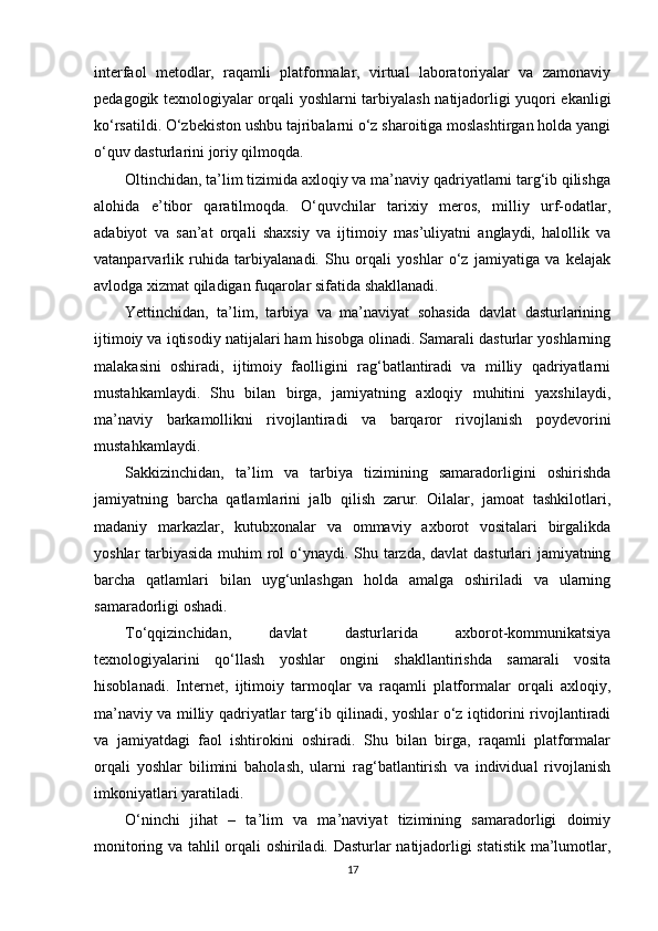 interfaol   metodlar,   raqamli   platformalar,   virtual   laboratoriyalar   va   zamonaviy
pedagogik texnologiyalar orqali yoshlarni tarbiyalash natijadorligi yuqori ekanligi
ko‘rsatildi. O‘zbekiston ushbu tajribalarni o‘z sharoitiga moslashtirgan holda yangi
o‘quv dasturlarini joriy qilmoqda.
Oltinchidan, ta’lim tizimida axloqiy va ma’naviy qadriyatlarni targ‘ib qilishga
alohida   e’tibor   qaratilmoqda.   O‘quvchilar   tarixiy   meros,   milliy   urf-odatlar,
adabiyot   va   san’at   orqali   shaxsiy   va   ijtimoiy   mas’uliyatni   anglaydi,   halollik   va
vatanparvarlik   ruhida   tarbiyalanadi.   Shu   orqali   yoshlar   o‘z   jamiyatiga   va   kelajak
avlodga xizmat qiladigan fuqarolar sifatida shakllanadi.
Yettinchidan,   ta’lim,   tarbiya   va   ma’naviyat   sohasida   davlat   dasturlarining
ijtimoiy va iqtisodiy natijalari ham hisobga olinadi. Samarali dasturlar yoshlarning
malakasini   oshiradi,   ijtimoiy   faolligini   rag‘batlantiradi   va   milliy   qadriyatlarni
mustahkamlaydi.   Shu   bilan   birga,   jamiyatning   axloqiy   muhitini   yaxshilaydi,
ma’naviy   barkamollikni   rivojlantiradi   va   barqaror   rivojlanish   poydevorini
mustahkamlaydi.
Sakkizinchidan,   ta’lim   va   tarbiya   tizimining   samaradorligini   oshirishda
jamiyatning   barcha   qatlamlarini   jalb   qilish   zarur.   Oilalar,   jamoat   tashkilotlari,
madaniy   markazlar,   kutubxonalar   va   ommaviy   axborot   vositalari   birgalikda
yoshlar tarbiyasida muhim  rol o‘ynaydi. Shu tarzda, davlat  dasturlari jamiyatning
barcha   qatlamlari   bilan   uyg‘unlashgan   holda   amalga   oshiriladi   va   ularning
samaradorligi oshadi.
To‘qqizinchidan,   davlat   dasturlarida   axborot-kommunikatsiya
texnologiyalarini   qo‘llash   yoshlar   ongini   shakllantirishda   samarali   vosita
hisoblanadi.   Internet,   ijtimoiy   tarmoqlar   va   raqamli   platformalar   orqali   axloqiy,
ma’naviy va milliy qadriyatlar targ‘ib qilinadi, yoshlar o‘z iqtidorini rivojlantiradi
va   jamiyatdagi   faol   ishtirokini   oshiradi.   Shu   bilan   birga,   raqamli   platformalar
orqali   yoshlar   bilimini   baholash,   ularni   rag‘batlantirish   va   individual   rivojlanish
imkoniyatlari yaratiladi.
O‘ninchi   jihat   –   ta’lim   va   ma’naviyat   tizimining   samaradorligi   doimiy
monitoring va tahlil orqali oshiriladi. Dasturlar natijadorligi statistik ma’lumotlar,
17 
