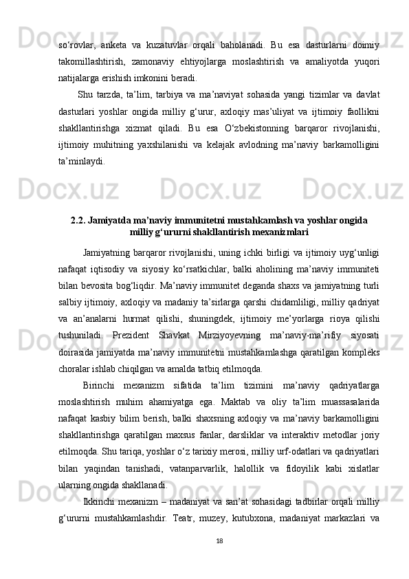 so‘rovlar,   anketa   va   kuzatuvlar   orqali   baholanadi.   Bu   esa   dasturlarni   doimiy
takomillashtirish,   zamonaviy   ehtiyojlarga   moslashtirish   va   amaliyotda   yuqori
natijalarga erishish imkonini beradi.
Shu   tarzda,   ta’lim,   tarbiya   va   ma’naviyat   sohasida   yangi   tizimlar   va   davlat
dasturlari   yoshlar   ongida   milliy   g‘urur,   axloqiy   mas’uliyat   va   ijtimoiy   faollikni
shakllantirishga   xizmat   qiladi.   Bu   esa   O‘zbekistonning   barqaror   rivojlanishi,
ijtimoiy   muhitning   yaxshilanishi   va   kelajak   avlodning   ma’naviy   barkamolligini
ta’minlaydi.
2.2. Jamiyatda ma’naviy immunitetni mustahkamlash va yoshlar ongida
milliy g‘ururni shakllantirish mexanizmlari
Jamiyatning barqaror  rivojlanishi, uning ichki  birligi  va  ijtimoiy uyg‘unligi
nafaqat   iqtisodiy   va   siyosiy   ko‘rsatkichlar,   balki   aholining   ma’naviy   immuniteti
bilan bevosita bog‘liqdir. Ma’naviy immunitet deganda shaxs va jamiyatning turli
salbiy ijtimoiy, axloqiy va madaniy ta’sirlarga qarshi chidamliligi, milliy qadriyat
va   an’analarni   hurmat   qilishi,   shuningdek,   ijtimoiy   me’yorlarga   rioya   qilishi
tushuniladi.   Prezident   Shavkat   Mirziyoyevning   ma’naviy-ma’rifiy   siyosati
doirasida  jamiyatda ma’naviy immunitetni  mustahkamlashga  qaratilgan kompleks
choralar ishlab chiqilgan va amalda tatbiq etilmoqda.
Birinchi   mexanizm   sifatida   ta’lim   tizimini   ma’naviy   qadriyatlarga
moslashtirish   muhim   ahamiyatga   ega.   Maktab   va   oliy   ta’lim   muassasalarida
nafaqat   kasbiy   bilim   berish,   balki   shaxsning   axloqiy   va   ma’naviy   barkamolligini
shakllantirishga   qaratilgan   maxsus   fanlar,   darsliklar   va   interaktiv   metodlar   joriy
etilmoqda. Shu tariqa, yoshlar o‘z tarixiy merosi, milliy urf-odatlari va qadriyatlari
bilan   yaqindan   tanishadi,   vatanparvarlik,   halollik   va   fidoyilik   kabi   xislatlar
ularning ongida shakllanadi.
Ikkinchi mexanizm – madaniyat va san’at sohasidagi  tadbirlar orqali milliy
g‘ururni   mustahkamlashdir.   Teatr,   muzey,   kutubxona,   madaniyat   markazlari   va
18 