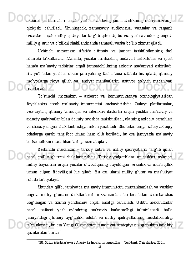 axborot   platformalari   orqali   yoshlar   va   keng   jamoatchilikning   milliy   merosga
qiziqishi   oshiriladi.   Shuningdek,   zamonaviy   audiovizual   vositalar   va   raqamli
resurslar   orqali   milliy   qadriyatlar   targ‘ib   qilinadi,   bu   esa   yosh   avlodning   ongida
milliy g‘urur va o‘zlikni shakllantirishda samarali vosita bo‘lib xizmat qiladi.
Uchinchi   mexanizm   sifatida   ijtimoiy   va   jamoat   tashkilotlarining   faol
ishtiroki   ta’kidlanadi.   Mahalla,   yoshlar   markazlari,   nodavlat   tashkilotlar   va   sport
hamda   ma’naviy   tadbirlar   orqali   jamoatchilikning   axloqiy   madaniyati   oshiriladi.
Bu   yo‘l   bilan   yoshlar   o‘zini   jamiyatning   faol   a’zosi   sifatida   his   qiladi,   ijtimoiy
me’yorlarga   rioya   qilish   va   jamiyat   manfaatlarini   ustuvor   qo‘yish   madaniyati
rivojlanadi.
To‘rtinchi   mexanizm   –   axborot   va   kommunikatsiya   texnologiyalaridan
foydalanish   orqali   ma’naviy   immunitetni   kuchaytirishdir.   Onlayn   platformalar,
veb-saytlar,   ijtimoiy   tarmoqlar   va   interaktiv   dasturlar   orqali   yoshlar   ma’naviy   va
axloqiy qadriyatlar bilan doimiy ravishda tanishtiriladi, ularning axloqiy qarashlari
va shaxsiy ongini shakllantirishga imkon yaratiladi. Shu bilan birga, salbiy axloqiy
odatlarga   qarshi   targ‘ibot   ishlari   ham   olib   boriladi,   bu   esa   jamiyatda   ma’naviy
barkamollikni mustahkamlashga xizmat qiladi.
Beshinchi   mexanizm   –   tarixiy   xotira   va   milliy   qadriyatlarni   targ‘ib   qilish
orqali   milliy   g‘ururni   shakllantirishdir.   Tarixiy   yodgorliklar,   muqaddas   joylar   va
milliy  bayramlar   orqali  yoshlar   o‘z  xalqining  buyukligini,  erkinlik  va   mustaqillik
uchun   qilgan   fidoyiligini   his   qiladi.   Bu   esa   ularni   milliy   g‘urur   va   mas’uliyat
ruhida tarbiyalaydi.
Shunday   qilib,   jamiyatda   ma’naviy   immunitetni   mustahkamlash   va   yoshlar
ongida   milliy   g‘ururni   shakllantirish   mexanizmlari   bir-biri   bilan   chambarchas
bog‘langan   va   tizimli   yondashuv   orqali   amalga   oshiriladi.   Ushbu   mexanizmlar
orqali   nafaqat   yosh   avlodning   ma’naviy   barkamolligi   ta’minlanadi,   balki
jamiyatdagi   ijtimoiy   uyg‘unlik,   adolat   va   milliy   qadriyatlarning   mustahkamligi
ta’minlanadi, bu esa Yangi O‘zbekiston taraqqiyot strategiyasining muhim tarkibiy
qismlaridan biridir. 5
5
  20. Milliy istiqlol g‘oyasi: Asosiy tushuncha va tamoyillar. – Toshkent: O‘zbekiston, 2001.
19 