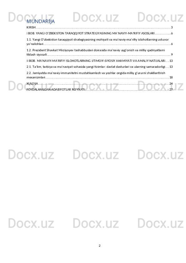MUNDARIJA 
KIRISH .......................................................................................................................................................... 3
I BOB. YANGI OʻZBEKISTON TARAQQIYOT STRATEGIYASINING MA’NAVIY-MA’RIFIY ASOSLARI .................. 6
1.1. Yangi O‘zbekiston taraqqiyot strategiyasining mohiyati va ma’naviy-ma’rifiy islohotlarning ustuvor 
yo‘nalishlari ................................................................................................................................................. 6
1.2. Prezident Shavkat Mirziyoyev tashabbuslari doirasida ma’naviy uyg‘onish va milliy qadriyatlarni 
tiklash siyosati ............................................................................................................................................. 9
II BOB. MA’NAVIY-MA’RIFIY ISLOHOTLARNING IJTIMOIY-SIYOSIY AHAMIYATI VA AMALIY NATIJALARI .... 13
2.1. Ta’lim, tarbiya va ma’naviyat sohasida yangi tizimlar: davlat dasturlari va ularning samaradorligi .... 13
2.2. Jamiyatda ma’naviy immunitetni mustahkamlash va yoshlar ongida milliy g‘ururni shakllantirish 
mexanizmlari ............................................................................................................................................. 18
XULOSA ...................................................................................................................................................... 24
FOYDALANILGAN ADABIYOTLAR RO‘YXATI ................................................................................................ 27
2 