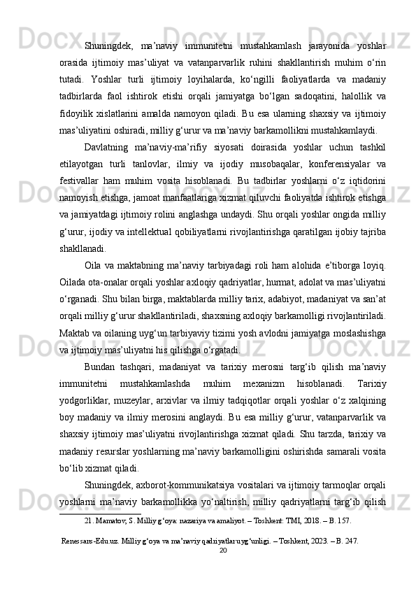 Shuningdek,   ma’naviy   immunitetni   mustahkamlash   jarayonida   yoshlar
orasida   ijtimoiy   mas’uliyat   va   vatanparvarlik   ruhini   shakllantirish   muhim   o‘rin
tutadi.   Yoshlar   turli   ijtimoiy   loyihalarda,   ko‘ngilli   faoliyatlarda   va   madaniy
tadbirlarda   faol   ishtirok   etishi   orqali   jamiyatga   bo‘lgan   sadoqatini,   halollik   va
fidoyilik   xislatlarini   amalda   namoyon   qiladi.   Bu   esa   ularning   shaxsiy   va   ijtimoiy
mas’uliyatini oshiradi, milliy g‘urur va ma’naviy barkamollikni mustahkamlaydi.
Davlatning   ma’naviy-ma’rifiy   siyosati   doirasida   yoshlar   uchun   tashkil
etilayotgan   turli   tanlovlar,   ilmiy   va   ijodiy   musobaqalar,   konferensiyalar   va
festivallar   ham   muhim   vosita   hisoblanadi.   Bu   tadbirlar   yoshlarni   o‘z   iqtidorini
namoyish etishga, jamoat manfaatlariga xizmat qiluvchi faoliyatda ishtirok etishga
va jamiyatdagi ijtimoiy rolini anglashga undaydi. Shu orqali yoshlar ongida milliy
g‘urur, ijodiy va intellektual qobiliyatlarni rivojlantirishga qaratilgan ijobiy tajriba
shakllanadi.
Oila  va   maktabning   ma’naviy   tarbiyadagi   roli   ham   alohida  e’tiborga  loyiq.
Oilada ota-onalar orqali yoshlar axloqiy qadriyatlar, hurmat, adolat va mas’uliyatni
o‘rganadi. Shu bilan birga, maktablarda milliy tarix, adabiyot, madaniyat va san’at
orqali milliy g‘urur shakllantiriladi, shaxsning axloqiy barkamolligi rivojlantiriladi.
Maktab va oilaning uyg‘un tarbiyaviy tizimi yosh avlodni jamiyatga moslashishga
va ijtimoiy mas’uliyatni his qilishga o‘rgatadi.
Bundan   tashqari,   madaniyat   va   tarixiy   merosni   targ‘ib   qilish   ma’naviy
immunitetni   mustahkamlashda   muhim   mexanizm   hisoblanadi.   Tarixiy
yodgorliklar,   muzeylar,   arxivlar   va   ilmiy   tadqiqotlar   orqali   yoshlar   o‘z   xalqining
boy madaniy  va  ilmiy  merosini  anglaydi.  Bu  esa  milliy g‘urur,  vatanparvarlik  va
shaxsiy ijtimoiy mas’uliyatni rivojlantirishga xizmat qiladi. Shu tarzda, tarixiy va
madaniy resurslar yoshlarning ma’naviy barkamolligini oshirishda samarali vosita
bo‘lib xizmat qiladi.
Shuningdek, axborot-kommunikatsiya vositalari va ijtimoiy tarmoqlar orqali
yoshlarni   ma’naviy   barkamollikka   yo‘naltirish,   milliy   qadriyatlarni   targ‘ib   qilish
21. Mamatov, S. Milliy g‘oya: nazariya va amaliyot. – Toshkent: TMI, 2018. – B. 157.
 Renessans-Edu.uz. Milliy g‘oya va ma’naviy qadriyatlar uyg‘unligi. – Toshkent, 2023. – B. 247.
20 