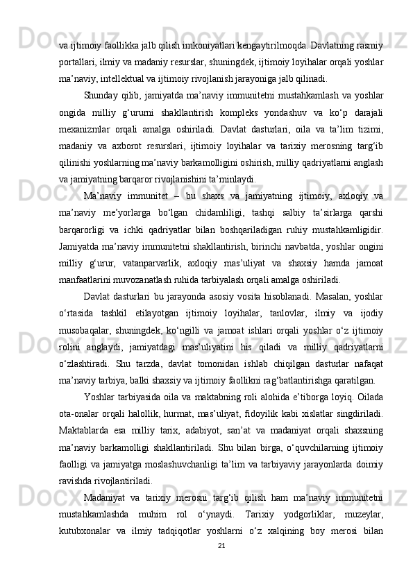 va ijtimoiy faollikka jalb qilish imkoniyatlari kengaytirilmoqda. Davlatning rasmiy
portallari, ilmiy va madaniy resurslar, shuningdek, ijtimoiy loyihalar orqali yoshlar
ma’naviy, intellektual va ijtimoiy rivojlanish jarayoniga jalb qilinadi.
Shunday   qilib,   jamiyatda   ma’naviy   immunitetni   mustahkamlash   va   yoshlar
ongida   milliy   g‘ururni   shakllantirish   kompleks   yondashuv   va   ko‘p   darajali
mexanizmlar   orqali   amalga   oshiriladi.   Davlat   dasturlari,   oila   va   ta’lim   tizimi,
madaniy   va   axborot   resurslari,   ijtimoiy   loyihalar   va   tarixiy   merosning   targ‘ib
qilinishi yoshlarning ma’naviy barkamolligini oshirish, milliy qadriyatlarni anglash
va jamiyatning barqaror rivojlanishini ta’minlaydi.
Ma’naviy   immunitet   –   bu   shaxs   va   jamiyatning   ijtimoiy,   axloqiy   va
ma’naviy   me’yorlarga   bo‘lgan   chidamliligi,   tashqi   salbiy   ta’sirlarga   qarshi
barqarorligi   va   ichki   qadriyatlar   bilan   boshqariladigan   ruhiy   mustahkamligidir.
Jamiyatda   ma’naviy   immunitetni   shakllantirish,   birinchi   navbatda,   yoshlar   ongini
milliy   g‘urur,   vatanparvarlik,   axloqiy   mas’uliyat   va   shaxsiy   hamda   jamoat
manfaatlarini muvozanatlash ruhida tarbiyalash orqali amalga oshiriladi.
Davlat   dasturlari   bu   jarayonda   asosiy   vosita   hisoblanadi.   Masalan,   yoshlar
o‘rtasida   tashkil   etilayotgan   ijtimoiy   loyihalar,   tanlovlar,   ilmiy   va   ijodiy
musobaqalar,   shuningdek,   ko‘ngilli   va   jamoat   ishlari   orqali   yoshlar   o‘z   ijtimoiy
rolini   anglaydi,   jamiyatdagi   mas’uliyatini   his   qiladi   va   milliy   qadriyatlarni
o‘zlashtiradi.   Shu   tarzda,   davlat   tomonidan   ishlab   chiqilgan   dasturlar   nafaqat
ma’naviy tarbiya, balki shaxsiy va ijtimoiy faollikni rag‘batlantirishga qaratilgan.
Yoshlar   tarbiyasida   oila   va   maktabning  roli   alohida   e’tiborga   loyiq.   Oilada
ota-onalar   orqali   halollik,   hurmat,   mas’uliyat,   fidoyilik   kabi   xislatlar   singdiriladi.
Maktablarda   esa   milliy   tarix,   adabiyot,   san’at   va   madaniyat   orqali   shaxsning
ma’naviy   barkamolligi   shakllantiriladi.   Shu   bilan   birga,   o‘quvchilarning   ijtimoiy
faolligi   va   jamiyatga   moslashuvchanligi   ta’lim   va   tarbiyaviy   jarayonlarda   doimiy
ravishda rivojlantiriladi.
Madaniyat   va   tarixiy   merosni   targ‘ib   qilish   ham   ma’naviy   immunitetni
mustahkamlashda   muhim   rol   o‘ynaydi.   Tarixiy   yodgorliklar,   muzeylar,
kutubxonalar   va   ilmiy   tadqiqotlar   yoshlarni   o‘z   xalqining   boy   merosi   bilan
21 