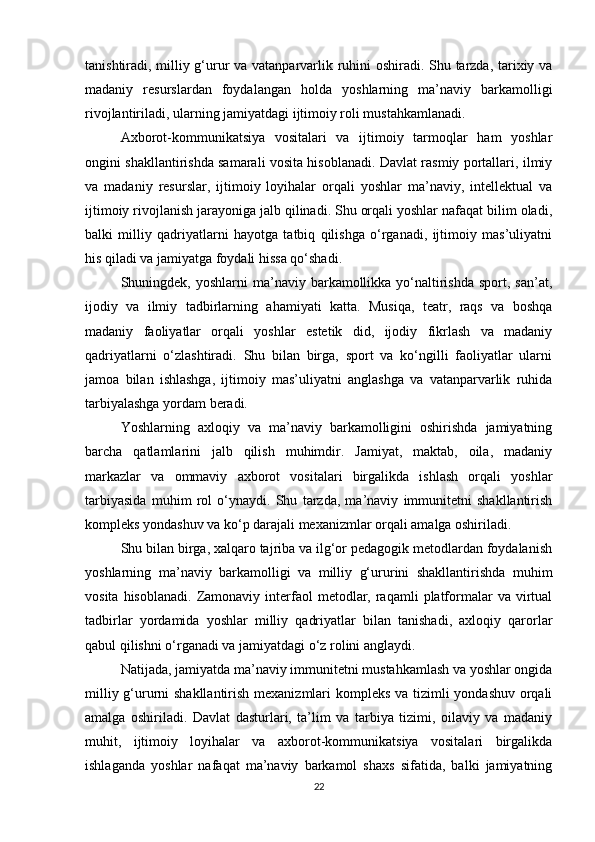 tanishtiradi, milliy g‘urur va vatanparvarlik ruhini oshiradi. Shu tarzda, tarixiy va
madaniy   resurslardan   foydalangan   holda   yoshlarning   ma’naviy   barkamolligi
rivojlantiriladi, ularning jamiyatdagi ijtimoiy roli mustahkamlanadi.
Axborot-kommunikatsiya   vositalari   va   ijtimoiy   tarmoqlar   ham   yoshlar
ongini shakllantirishda samarali vosita hisoblanadi. Davlat rasmiy portallari, ilmiy
va   madaniy   resurslar,   ijtimoiy   loyihalar   orqali   yoshlar   ma’naviy,   intellektual   va
ijtimoiy rivojlanish jarayoniga jalb qilinadi. Shu orqali yoshlar nafaqat bilim oladi,
balki   milliy   qadriyatlarni   hayotga   tatbiq   qilishga   o‘rganadi,   ijtimoiy   mas’uliyatni
his qiladi va jamiyatga foydali hissa qo‘shadi.
Shuningdek, yoshlarni   ma’naviy  barkamollikka yo‘naltirishda  sport,  san’at,
ijodiy   va   ilmiy   tadbirlarning   ahamiyati   katta.   Musiqa,   teatr,   raqs   va   boshqa
madaniy   faoliyatlar   orqali   yoshlar   estetik   did,   ijodiy   fikrlash   va   madaniy
qadriyatlarni   o‘zlashtiradi.   Shu   bilan   birga,   sport   va   ko‘ngilli   faoliyatlar   ularni
jamoa   bilan   ishlashga,   ijtimoiy   mas’uliyatni   anglashga   va   vatanparvarlik   ruhida
tarbiyalashga yordam beradi.
Yoshlarning   axloqiy   va   ma’naviy   barkamolligini   oshirishda   jamiyatning
barcha   qatlamlarini   jalb   qilish   muhimdir.   Jamiyat,   maktab,   oila,   madaniy
markazlar   va   ommaviy   axborot   vositalari   birgalikda   ishlash   orqali   yoshlar
tarbiyasida   muhim   rol   o‘ynaydi.   Shu   tarzda,   ma’naviy   immunitetni   shakllantirish
kompleks yondashuv va ko‘p darajali mexanizmlar orqali amalga oshiriladi.
Shu bilan birga, xalqaro tajriba va ilg‘or pedagogik metodlardan foydalanish
yoshlarning   ma’naviy   barkamolligi   va   milliy   g‘ururini   shakllantirishda   muhim
vosita  hisoblanadi.   Zamonaviy   interfaol   metodlar,  raqamli  platformalar  va  virtual
tadbirlar   yordamida   yoshlar   milliy   qadriyatlar   bilan   tanishadi,   axloqiy   qarorlar
qabul qilishni o‘rganadi va jamiyatdagi o‘z rolini anglaydi.
Natijada, jamiyatda ma’naviy immunitetni mustahkamlash va yoshlar ongida
milliy g‘ururni  shakllantirish mexanizmlari  kompleks va tizimli yondashuv orqali
amalga   oshiriladi.   Davlat   dasturlari,   ta’lim   va   tarbiya   tizimi,   oilaviy   va   madaniy
muhit,   ijtimoiy   loyihalar   va   axborot-kommunikatsiya   vositalari   birgalikda
ishlaganda   yoshlar   nafaqat   ma’naviy   barkamol   shaxs   sifatida,   balki   jamiyatning
22 