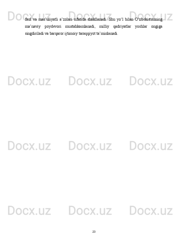 faol   va   mas’uliyatli   a’zolari   sifatida   shakllanadi.   Shu   yo‘l   bilan   O‘zbekistonning
ma’naviy   poydevori   mustahkamlanadi,   milliy   qadriyatlar   yoshlar   ongiga
singdiriladi va barqaror ijtimoiy taraqqiyot ta’minlanadi.
23 