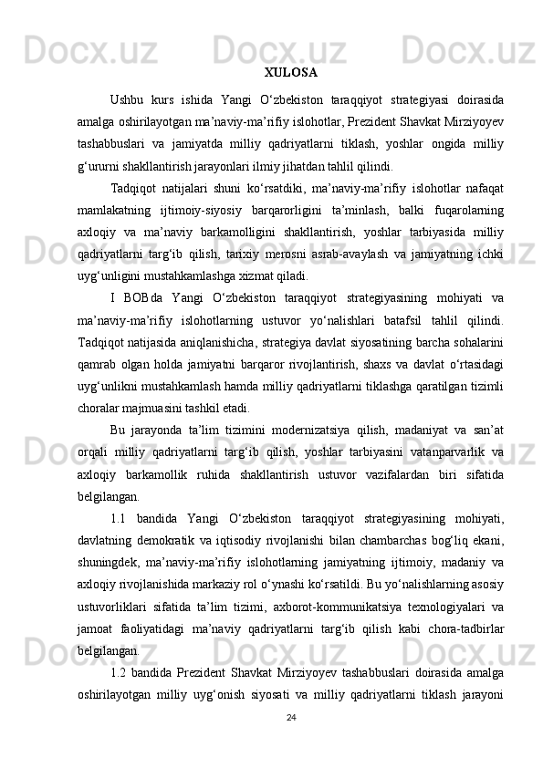 XULOSA
Ushbu   kurs   ishida   Yangi   O‘zbekiston   taraqqiyot   strategiyasi   doirasida
amalga oshirilayotgan ma’naviy-ma’rifiy islohotlar, Prezident Shavkat Mirziyoyev
tashabbuslari   va   jamiyatda   milliy   qadriyatlarni   tiklash,   yoshlar   ongida   milliy
g‘ururni shakllantirish jarayonlari ilmiy jihatdan tahlil qilindi. 
Tadqiqot   natijalari   shuni   ko‘rsatdiki,   ma’naviy-ma’rifiy   islohotlar   nafaqat
mamlakatning   ijtimoiy-siyosiy   barqarorligini   ta’minlash,   balki   fuqarolarning
axloqiy   va   ma’naviy   barkamolligini   shakllantirish,   yoshlar   tarbiyasida   milliy
qadriyatlarni   targ‘ib   qilish,   tarixiy   merosni   asrab-avaylash   va   jamiyatning   ichki
uyg‘unligini mustahkamlashga xizmat qiladi.
I   BOBda   Yangi   O‘zbekiston   taraqqiyot   strategiyasining   mohiyati   va
ma’naviy-ma’rifiy   islohotlarning   ustuvor   yo‘nalishlari   batafsil   tahlil   qilindi.
Tadqiqot natijasida aniqlanishicha, strategiya davlat siyosatining barcha sohalarini
qamrab   olgan   holda   jamiyatni   barqaror   rivojlantirish,   shaxs   va   davlat   o‘rtasidagi
uyg‘unlikni mustahkamlash hamda milliy qadriyatlarni tiklashga qaratilgan tizimli
choralar majmuasini tashkil etadi. 
Bu   jarayonda   ta’lim   tizimini   modernizatsiya   qilish,   madaniyat   va   san’at
orqali   milliy   qadriyatlarni   targ‘ib   qilish,   yoshlar   tarbiyasini   vatanparvarlik   va
axloqiy   barkamollik   ruhida   shakllantirish   ustuvor   vazifalardan   biri   sifatida
belgilangan.
1.1   bandida   Yangi   O‘zbekiston   taraqqiyot   strategiyasining   mohiyati,
davlatning   demokratik   va   iqtisodiy   rivojlanishi   bilan   chambarchas   bog‘liq   ekani,
shuningdek,   ma’naviy-ma’rifiy   islohotlarning   jamiyatning   ijtimoiy,   madaniy   va
axloqiy rivojlanishida markaziy rol o‘ynashi ko‘rsatildi. Bu yo‘nalishlarning asosiy
ustuvorliklari   sifatida   ta’lim   tizimi,   axborot-kommunikatsiya   texnologiyalari   va
jamoat   faoliyatidagi   ma’naviy   qadriyatlarni   targ‘ib   qilish   kabi   chora-tadbirlar
belgilangan.
1.2   bandida   Prezident   Shavkat   Mirziyoyev   tashabbuslari   doirasida   amalga
oshirilayotgan   milliy   uyg‘onish   siyosati   va   milliy   qadriyatlarni   tiklash   jarayoni
24 