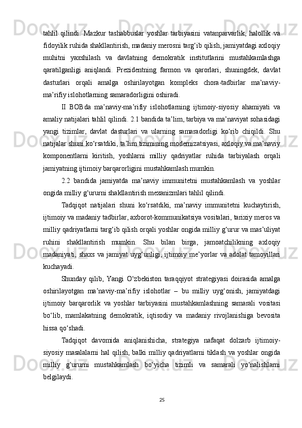 tahlil   qilindi.   Mazkur   tashabbuslar   yoshlar   tarbiyasini   vatanparvarlik,   halollik   va
fidoyilik ruhida shakllantirish, madaniy merosni targ‘ib qilish, jamiyatdagi axloqiy
muhitni   yaxshilash   va   davlatning   demokratik   institutlarini   mustahkamlashga
qaratilganligi   aniqlandi.   Prezidentning   farmon   va   qarorlari,   shuningdek,   davlat
dasturlari   orqali   amalga   oshirilayotgan   kompleks   chora-tadbirlar   ma’naviy-
ma’rifiy islohotlarning samaradorligini oshiradi.
II   BOBda   ma’naviy-ma’rifiy   islohotlarning   ijtimoiy-siyosiy   ahamiyati   va
amaliy natijalari tahlil qilindi. 2.1 bandida ta’lim, tarbiya va ma’naviyat sohasidagi
yangi   tizimlar,   davlat   dasturlari   va   ularning   samaradorligi   ko‘rib   chiqildi.   Shu
natijalar shuni ko‘rsatdiki, ta’lim tizimining modernizatsiyasi, axloqiy va ma’naviy
komponentlarni   kiritish,   yoshlarni   milliy   qadriyatlar   ruhida   tarbiyalash   orqali
jamiyatning ijtimoiy barqarorligini mustahkamlash mumkin.
2.2   bandida   jamiyatda   ma’naviy   immunitetni   mustahkamlash   va   yoshlar
ongida milliy g‘ururni shakllantirish mexanizmlari tahlil qilindi. 
Tadqiqot   natijalari   shuni   ko‘rsatdiki,   ma’naviy   immunitetni   kuchaytirish,
ijtimoiy va madaniy tadbirlar, axborot-kommunikatsiya vositalari, tarixiy meros va
milliy qadriyatlarni targ‘ib qilish orqali yoshlar ongida milliy g‘urur va mas’uliyat
ruhini   shakllantirish   mumkin.   Shu   bilan   birga,   jamoatchilikning   axloqiy
madaniyati,  shaxs   va   jamiyat   uyg‘unligi,  ijtimoiy  me’yorlar   va  adolat   tamoyillari
kuchayadi.
Shunday   qilib,   Yangi   O‘zbekiston   taraqqiyot   strategiyasi   doirasida   amalga
oshirilayotgan   ma’naviy-ma’rifiy   islohotlar   –   bu   milliy   uyg‘onish,   jamiyatdagi
ijtimoiy   barqarorlik   va   yoshlar   tarbiyasini   mustahkamlashning   samarali   vositasi
bo‘lib,   mamlakatning   demokratik,   iqtisodiy   va   madaniy   rivojlanishiga   bevosita
hissa qo‘shadi. 
Tadqiqot   davomida   aniqlanishicha,   strategiya   nafaqat   dolzarb   ijtimoiy-
siyosiy masalalarni  hal  qilish, balki  milliy qadriyatlarni  tiklash va yoshlar  ongida
milliy   g‘ururni   mustahkamlash   bo‘yicha   tizimli   va   samarali   yo‘nalishlarni
belgilaydi.
25 