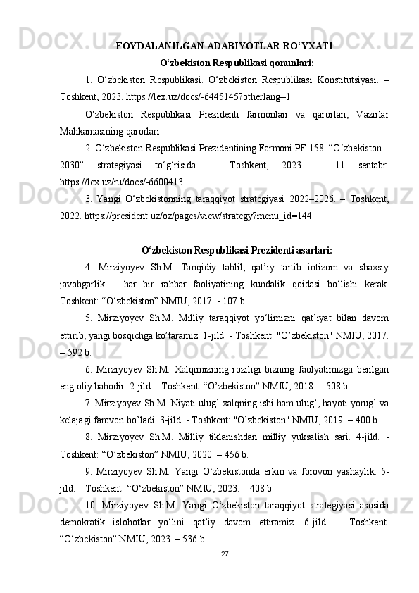 FOYDALANILGAN ADABIYOTLAR RO‘YXATI
O‘zbekiston Respublikasi qonunlari:
1.   O‘zbekiston   Respublikasi.   O‘zbekiston   Respublikasi   Konstitutsiyasi.   –
Toshkent, 2023. https://lex.uz/docs/-6445145?otherlang=1
O‘zbekiston   Respublikasi   Prezidenti   farmonlari   va   qarorlari,   Vazirlar
Mahkamasining qarorlari:
2. O‘zbekiston Respublikasi Prezidentining Farmoni PF-158. “O‘zbekiston –
2030”   strategiyasi   to‘g‘risida.   –   Toshkent,   2023.   –   11   sentabr.
https://lex.uz/ru/docs/-6600413
3.   Yangi   O‘zbekistonning   taraqqiyot   strategiyasi   2022–2026.   –   Toshkent,
2022. https://president.uz/oz/pages/view/strategy?menu_id=144
O‘zbekiston Respublikasi Prezidenti asarlari:
4.   Mirziyoyev   Sh.M.   Tanqidiy   tahlil,   qat’iy   tartib   intizom   va   shaxsiy
javobgarlik   –   har   bir   rahbar   faoliyatining   kundalik   qoidasi   bo‘lishi   kerak.
Toshkent: “O‘zbekiston” NMIU, 2017. - 107 b.
5.   Mirziyoyev   Sh.M.   Milliy   taraqqiyot   yo‘limizni   qat’iyat   bilan   davom
ettirib, yangi bosqichga ko’taramiz. 1-jild. - Toshkent: "O’zbekiston" NMIU, 2017.
– 592 b.
6.   Mirziyoyev   Sh.M.   Xalqimizning   roziligi   bizning   faolyatimizga   berilgan
eng oliy bahodir. 2-jild. - Toshkent: “O’zbekiston” NMIU, 2018. – 508 b.
7. Mirziyoyev Sh.M. Niyati ulug’ xalqning ishi ham ulug’, hayoti yorug’ va
kelajagi farovon bo’ladi. 3-jild. - Toshkent: "O’zbekiston" NMIU, 2019. – 400 b.
8.   Mirziyoyev   Sh.M.   Milliy   tiklanishdan   milliy   yuksalish   sari.   4-jild.   -
Toshkent: “O’zbekiston” NMIU, 2020. – 456 b.
9.   Mirziyoyev   Sh.M.   Yangi   O‘zbekistonda   erkin   va   forovon   yashaylik.   5-
jild. – Toshkent: “O‘zbekiston” NMIU, 2023. – 408 b.
10.   Mirziyoyev   Sh.M.   Yangi   O‘zbekiston   taraqqiyot   strategiyasi   asosida
demokratik   islohotlar   yo‘lini   qat’iy   davom   ettiramiz.   6-jild.   –   Toshkent:
“O‘zbekiston” NMIU, 2023. – 536 b.
27 
