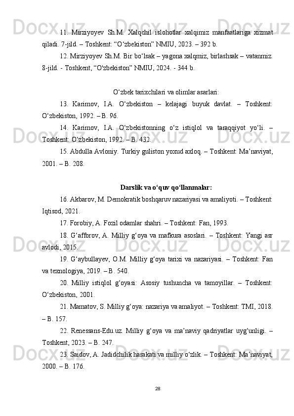 11.   Mirziyoyev   Sh.M.   Xalqchil   islohotlar   xalqimiz   manfaatlariga   xizmat
qiladi. 7-jild. – Toshkent: “O‘zbekiston” NMIU, 2023. – 392 b.
12. Mirziyoyev Sh.M. Bir bo‘lsak – yagona xalqmiz, birlashsak – vatanmiz.
8-jild. - Toshkent, “O'zbekiston” NMIU, 2024. - 344 b.
O‘zbek tarixchilari va olimlar asarlari:
13.   Karimov,   I.A.   O‘zbekiston   –   kelajagi   buyuk   davlat.   –   Toshkent:
O‘zbekiston, 1992. – B. 96.
14.   Karimov,   I.A.   O‘zbekistonning   o‘z   istiqlol   va   taraqqiyot   yo‘li.   –
Toshkent: O‘zbekiston, 1992. – B. 432.
15. Abdulla Avloniy. Turkiy guliston yoxud axloq. – Toshkent: Ma’naviyat,
2001. – B. 208.
Darslik va o‘quv qo‘llanmalar:
16. Akbarov, M. Demokratik boshqaruv nazariyasi va amaliyoti. – Toshkent:
Iqtisod, 2021.
17. Forobiy, A. Fozil odamlar shahri. – Toshkent: Fan, 1993.
18.  G‘afforov,  A.  Milliy   g‘oya  va   mafkura  asoslari.   –  Toshkent:   Yangi   asr
avlodi, 2015.
19.   G‘aybullayev,   O.M.   Milliy   g‘oya   tarixi   va   nazariyasi.   –   Toshkent:   Fan
va texnologiya, 2019. – B. 540.
20.   Milliy   istiqlol   g‘oyasi:   Asosiy   tushuncha   va   tamoyillar.   –   Toshkent:
O‘zbekiston, 2001.
21. Mamatov, S. Milliy g‘oya: nazariya va amaliyot. – Toshkent: TMI, 2018.
– B. 157.
22.   Renessans-Edu.uz.   Milliy   g‘oya   va   ma’naviy   qadriyatlar   uyg‘unligi.   –
Toshkent, 2023. – B. 247.
23. Saidov, A. Jadidchilik harakati va milliy o‘zlik. – Toshkent: Ma’naviyat,
2000. – B. 176.
28 