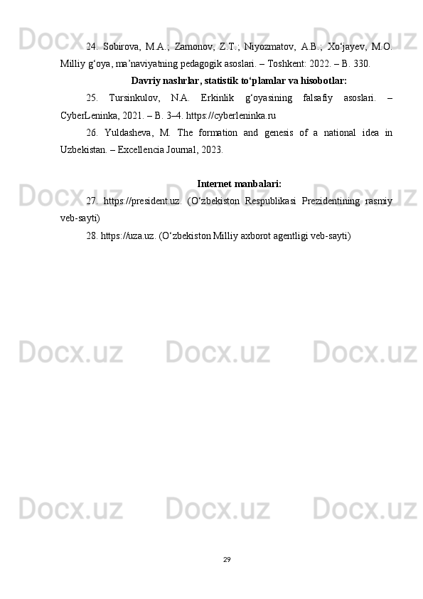 24.   Sobirova,   M.A.;   Zamonov,   Z.T.;   Niyozmatov,   A.B.;   Xo‘jayev,   M.O.
Milliy g‘oya, ma’naviyatning pedagogik asoslari. – Toshkent: 2022. – B. 330.
Davriy nashrlar, statistik to‘plamlar va hisobotlar:
25.   Tursinkulov,   N.A.   Erkinlik   g‘oyasining   falsafiy   asoslari.   –
CyberLeninka, 2021. – B. 3–4. https://cyberleninka.ru
26.   Yuldasheva,   M.   The   formation   and   genesis   of   a   national   idea   in
Uzbekistan. – Excellencia Journal, 2023.
Internet manbalari:
27.   https://president.uz.   (O‘zbekiston   Respublikasi   Prezidentining   rasmiy
veb-sayti)
28. https://uza.uz. (O‘zbekiston Milliy axborot agentligi veb-sayti)
29 