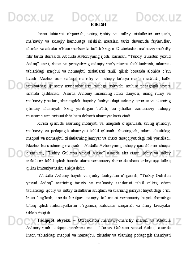 KIRISH
Inson   tabiatini   o‘rganish,   uning   ijobiy   va   salbiy   xislatlarini   aniqlash,
ma’naviy   va   axloqiy   kamolotga   erishish   masalasi   tarix   davomida   faylasuflar,
olimlar va adiblar e’tibor markazida bo‘lib kelgan. O‘zbekiston ma’naviy-ma’rifiy
fikr   tarixi   doirasida   Abdulla   Avloniyning  ijodi,  xususan,   “Turkiy   Guliston  yoxud
Axloq”   asari,   shaxs   va   jamiyatning   axloqiy   me’yorlarini   shakllantirish,   odamzot
tabiatidagi   maqbul   va   nomaqbul   xislatlarni   tahlil   qilish   borasida   alohida   o‘rin
tutadi.   Mazkur   asar   nafaqat   ma’rifiy   va   axloqiy   tarbiya   manbai   sifatida,   balki
jamiyatdagi   ijtimoiy   munosabatlarni   tartibga   soluvchi   muhim   pedagogik   vosita
sifatida   qadrlanadi.   Asarda   Avloniy   insonning   ichki   dunyosi,   uning   ruhiy   va
ma’naviy   jihatlari,   shuningdek,   hayotiy   faoliyatidagi   axloqiy   qarorlar   va   ularning
ijtimoiy   ahamiyati   keng   yoritilgan   bo‘lib,   bu   jihatlar   zamonaviy   axloqiy
muammolarni tushunishda ham dolzarb ahamiyat kasb etadi.
Kirish   qismida   asarning   mohiyati   va   maqsadi   o‘rganiladi,   uning   ijtimoiy,
ma’naviy   va   pedagogik   ahamiyati   tahlil   qilinadi,   shuningdek,   odam   tabiatidagi
maqbul va nomaqbul xislatlarning jamiyat va shaxs taraqqiyotidagi roli yoritiladi.
Mazkur kurs ishining maqsadi – Abdulla Avloniyning axloqiy qarashlarini chuqur
o‘rganish,   “Turkiy   Guliston   yoxud   Axloq”   asarida   aks   etgan   ijobiy   va   salbiy
xislatlarni  tahlil   qilish  hamda  ularni  zamonaviy  sharoitda  shaxs  tarbiyasiga  tatbiq
qilish imkoniyatlarini aniqlashdir.
  Abdulla   Avloniy   hayoti   va   ijodiy   faoliyatini   o‘rganish;   “Turkiy   Guliston
yoxud   Axloq”   asarining   tarixiy   va   ma’naviy   asoslarini   tahlil   qilish;   odam
tabiatidagi ijobiy va salbiy xislatlarni aniqlash va ularning jamiyat hayotidagi o‘rni
bilan   bog‘lash;   asarda   berilgan   axloqiy   ta’limotni   zamonaviy   hayot   sharoitiga
tatbiq   qilish   imkoniyatlarini   o‘rganish;   xulosalar   chiqarish   va   ilmiy   tavsiyalar
ishlab chiqish.
Tadqiqot   obyekti   –   O‘zbekiston   ma’naviy-ma’rifiy   merosi   va   Abdulla
Avloniy   ijodi;   tadqiqot   predmeti   esa   –   “Turkiy   Guliston   yoxud   Axloq”   asarida
inson   tabiatidagi   maqbul   va   nomaqbul   xislatlar   va   ularning   pedagogik   ahamiyati
3 
