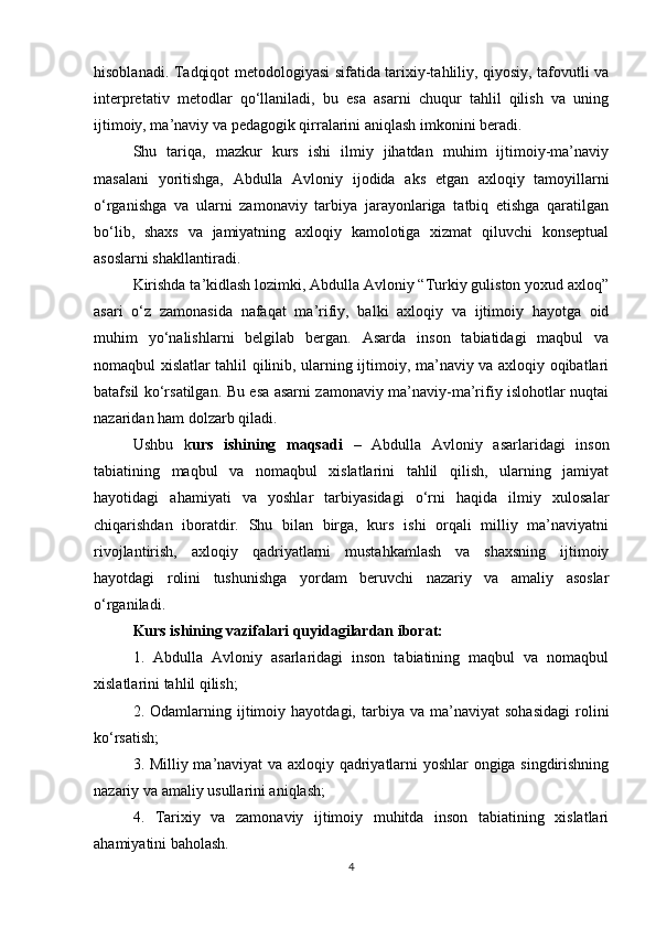 hisoblanadi. Tadqiqot metodologiyasi sifatida tarixiy-tahliliy, qiyosiy, tafovutli va
interpretativ   metodlar   qo‘llaniladi,   bu   esa   asarni   chuqur   tahlil   qilish   va   uning
ijtimoiy, ma’naviy va pedagogik qirralarini aniqlash imkonini beradi.
Shu   tariqa,   mazkur   kurs   ishi   ilmiy   jihatdan   muhim   ijtimoiy-ma’naviy
masalani   yoritishga,   Abdulla   Avloniy   ijodida   aks   etgan   axloqiy   tamoyillarni
o‘rganishga   va   ularni   zamonaviy   tarbiya   jarayonlariga   tatbiq   etishga   qaratilgan
bo‘lib,   shaxs   va   jamiyatning   axloqiy   kamolotiga   xizmat   qiluvchi   konseptual
asoslarni shakllantiradi.
Kirishda ta’kidlash lozimki, Abdulla Avloniy “Turkiy guliston yoxud axloq”
asari   o‘z   zamonasida   nafaqat   ma’rifiy,   balki   axloqiy   va   ijtimoiy   hayotga   oid
muhim   yo‘nalishlarni   belgilab   bergan.   Asarda   inson   tabiatidagi   maqbul   va
nomaqbul xislatlar tahlil qilinib, ularning ijtimoiy, ma’naviy va axloqiy oqibatlari
batafsil ko‘rsatilgan. Bu esa asarni zamonaviy ma’naviy-ma’rifiy islohotlar nuqtai
nazaridan ham dolzarb qiladi.
Ushbu   k urs   ishining   maqsadi   –   Abdulla   Avloniy   asarlaridagi   inson
tabiatining   maqbul   va   nomaqbul   xislatlarini   tahlil   qilish,   ularning   jamiyat
hayotidagi   ahamiyati   va   yoshlar   tarbiyasidagi   o‘rni   haqida   ilmiy   xulosalar
chiqarishdan   iboratdir.   Shu   bilan   birga,   kurs   ishi   orqali   milliy   ma’naviyatni
rivojlantirish,   axloqiy   qadriyatlarni   mustahkamlash   va   shaxsning   ijtimoiy
hayotdagi   rolini   tushunishga   yordam   beruvchi   nazariy   va   amaliy   asoslar
o‘rganiladi.
Kurs ishining vazifalari quyidagilardan iborat:
1.   Abdulla   Avloniy   asarlaridagi   inson   tabiatining   maqbul   va   nomaqbul
xislatlarini tahlil qilish;
2.  Odamlarning   ijtimoiy   hayotdagi,  tarbiya  va   ma’naviyat   sohasidagi   rolini
ko‘rsatish;
3. Milliy ma’naviyat va axloqiy qadriyatlarni yoshlar ongiga singdirishning
nazariy va amaliy usullarini aniqlash;
4.   Tarixiy   va   zamonaviy   ijtimoiy   muhitda   inson   tabiatining   xislatlari
ahamiyatini baholash.
4 