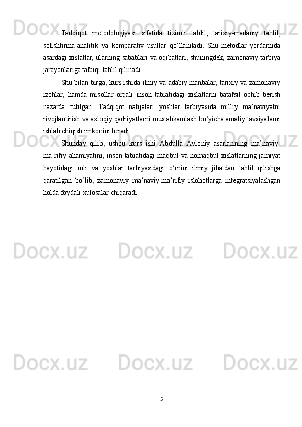 Tadqiqot   metodologiyasi   sifatida   tizimli   tahlil,   tarixiy-madaniy   tahlil,
solishtirma-analitik   va   komparativ   usullar   qo‘llaniladi.   Shu   metodlar   yordamida
asardagi xislatlar, ularning sabablari va oqibatlari, shuningdek, zamonaviy tarbiya
jarayonlariga tatbiqi tahlil qilinadi.
Shu bilan birga, kurs ishida ilmiy va adabiy manbalar, tarixiy va zamonaviy
izohlar,   hamda   misollar   orqali   inson   tabiatidagi   xislatlarni   batafsil   ochib   berish
nazarda   tutilgan.   Tadqiqot   natijalari   yoshlar   tarbiyasida   milliy   ma’naviyatni
rivojlantirish va axloqiy qadriyatlarni mustahkamlash bo‘yicha amaliy tavsiyalarni
ishlab chiqish imkonini beradi.
Shunday   qilib,   ushbu   kurs   ishi   Abdulla   Avloniy   asarlarining   ma’naviy-
ma’rifiy  ahamiyatini,  inson  tabiatidagi  maqbul   va nomaqbul   xislatlarning jamiyat
hayotidagi   roli   va   yoshlar   tarbiyasidagi   o‘rnini   ilmiy   jihatdan   tahlil   qilishga
qaratilgan   bo‘lib,   zamonaviy   ma’naviy-ma’rifiy   islohotlarga   integratsiyalashgan
holda foydali xulosalar chiqaradi.
5 