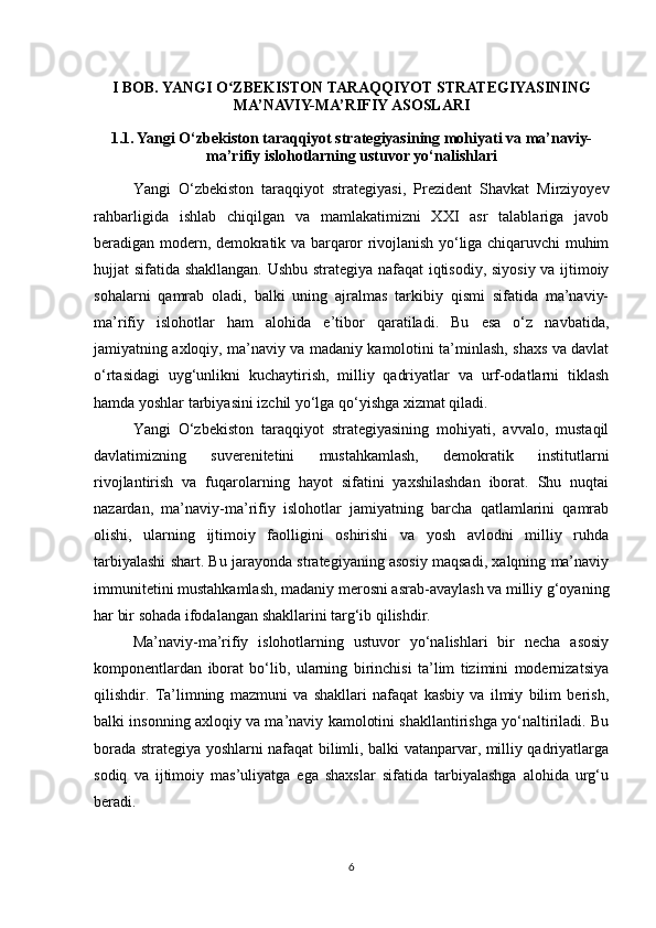 I BOB. YANGI O ZBEKISTON TARAQQIYOT STRATEGIYASININGʻ
MA’NAVIY-MA’RIFIY ASOSLARI
1.1. Yangi O‘zbekiston taraqqiyot strategiyasining mohiyati va ma’naviy-
ma’rifiy islohotlarning ustuvor yo‘nalishlari
Yangi   O‘zbekiston   taraqqiyot   strategiyasi,   Prezident   Shavkat   Mirziyoyev
rahbarligida   ishlab   chiqilgan   va   mamlakatimizni   XXI   asr   talablariga   javob
beradigan modern, demokratik va barqaror rivojlanish yo‘liga chiqaruvchi muhim
hujjat sifatida shakllangan. Ushbu strategiya nafaqat  iqtisodiy, siyosiy va ijtimoiy
sohalarni   qamrab   oladi,   balki   uning   ajralmas   tarkibiy   qismi   sifatida   ma’naviy-
ma’rifiy   islohotlar   ham   alohida   e’tibor   qaratiladi.   Bu   esa   o‘z   navbatida,
jamiyatning axloqiy, ma’naviy va madaniy kamolotini ta’minlash, shaxs va davlat
o‘rtasidagi   uyg‘unlikni   kuchaytirish,   milliy   qadriyatlar   va   urf-odatlarni   tiklash
hamda yoshlar tarbiyasini izchil yo‘lga qo‘yishga xizmat qiladi.
Yangi   O‘zbekiston   taraqqiyot   strategiyasining   mohiyati,   avvalo,   mustaqil
davlatimizning   suverenitetini   mustahkamlash,   demokratik   institutlarni
rivojlantirish   va   fuqarolarning   hayot   sifatini   yaxshilashdan   iborat.   Shu   nuqtai
nazardan,   ma’naviy-ma’rifiy   islohotlar   jamiyatning   barcha   qatlamlarini   qamrab
olishi,   ularning   ijtimoiy   faolligini   oshirishi   va   yosh   avlodni   milliy   ruhda
tarbiyalashi shart. Bu jarayonda strategiyaning asosiy maqsadi, xalqning ma’naviy
immunitetini mustahkamlash, madaniy merosni asrab-avaylash va milliy g‘oyaning
har bir sohada ifodalangan shakllarini targ‘ib qilishdir.
Ma’naviy-ma’rifiy   islohotlarning   ustuvor   yo‘nalishlari   bir   necha   asosiy
komponentlardan   iborat   bo‘lib,   ularning   birinchisi   ta’lim   tizimini   modernizatsiya
qilishdir.   Ta’limning   mazmuni   va   shakllari   nafaqat   kasbiy   va   ilmiy   bilim   berish,
balki insonning axloqiy va ma’naviy kamolotini shakllantirishga yo‘naltiriladi. Bu
borada strategiya yoshlarni nafaqat bilimli, balki vatanparvar, milliy qadriyatlarga
sodiq   va   ijtimoiy   mas’uliyatga   ega   shaxslar   sifatida   tarbiyalashga   alohida   urg‘u
beradi.
6 
