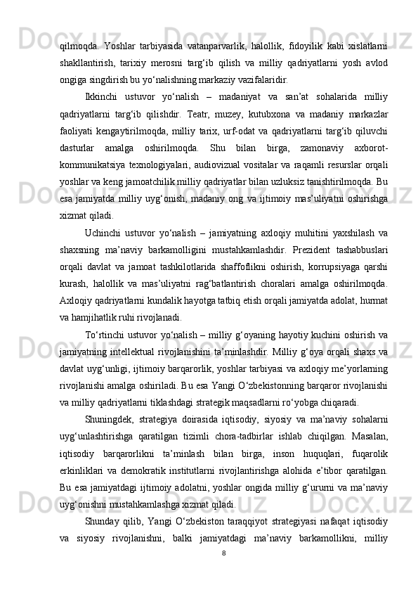 qilmoqda.   Yoshlar   tarbiyasida   vatanparvarlik,   halollik,   fidoyilik   kabi   xislatlarni
shakllantirish,   tarixiy   merosni   targ‘ib   qilish   va   milliy   qadriyatlarni   yosh   avlod
ongiga singdirish bu yo‘nalishning markaziy vazifalaridir.
Ikkinchi   ustuvor   yo‘nalish   –   madaniyat   va   san’at   sohalarida   milliy
qadriyatlarni   targ‘ib   qilishdir.   Teatr,   muzey,   kutubxona   va   madaniy   markazlar
faoliyati   kengaytirilmoqda,   milliy   tarix,   urf-odat   va   qadriyatlarni   targ‘ib   qiluvchi
dasturlar   amalga   oshirilmoqda.   Shu   bilan   birga,   zamonaviy   axborot-
kommunikatsiya   texnologiyalari,   audiovizual   vositalar   va   raqamli   resurslar   orqali
yoshlar va keng jamoatchilik milliy qadriyatlar bilan uzluksiz tanishtirilmoqda. Bu
esa   jamiyatda   milliy   uyg‘onish,   madaniy   ong   va   ijtimoiy   mas’uliyatni   oshirishga
xizmat qiladi.
Uchinchi   ustuvor   yo‘nalish   –   jamiyatning   axloqiy   muhitini   yaxshilash   va
shaxsning   ma’naviy   barkamolligini   mustahkamlashdir.   Prezident   tashabbuslari
orqali   davlat   va   jamoat   tashkilotlarida   shaffoflikni   oshirish,   korrupsiyaga   qarshi
kurash,   halollik   va   mas’uliyatni   rag‘batlantirish   choralari   amalga   oshirilmoqda.
Axloqiy qadriyatlarni kundalik hayotga tatbiq etish orqali jamiyatda adolat, hurmat
va hamjihatlik ruhi rivojlanadi.
To‘rtinchi ustuvor yo‘nalish – milliy g‘oyaning hayotiy kuchini oshirish va
jamiyatning   intellektual   rivojlanishini   ta’minlashdir.   Milliy   g‘oya   orqali   shaxs   va
davlat uyg‘unligi, ijtimoiy barqarorlik, yoshlar tarbiyasi  va axloqiy me’yorlarning
rivojlanishi amalga oshiriladi. Bu esa Yangi O‘zbekistonning barqaror rivojlanishi
va milliy qadriyatlarni tiklashdagi strategik maqsadlarni ro‘yobga chiqaradi.
Shuningdek,   strategiya   doirasida   iqtisodiy,   siyosiy   va   ma’naviy   sohalarni
uyg‘unlashtirishga   qaratilgan   tizimli   chora-tadbirlar   ishlab   chiqilgan.   Masalan,
iqtisodiy   barqarorlikni   ta’minlash   bilan   birga,   inson   huquqlari,   fuqarolik
erkinliklari   va   demokratik   institutlarni   rivojlantirishga   alohida   e’tibor   qaratilgan.
Bu  esa  jamiyatdagi   ijtimoiy  adolatni, yoshlar   ongida milliy  g‘ururni   va ma’naviy
uyg‘onishni mustahkamlashga xizmat qiladi.
Shunday   qilib,   Yangi   O‘zbekiston   taraqqiyot   strategiyasi   nafaqat   iqtisodiy
va   siyosiy   rivojlanishni,   balki   jamiyatdagi   ma’naviy   barkamollikni,   milliy
8 