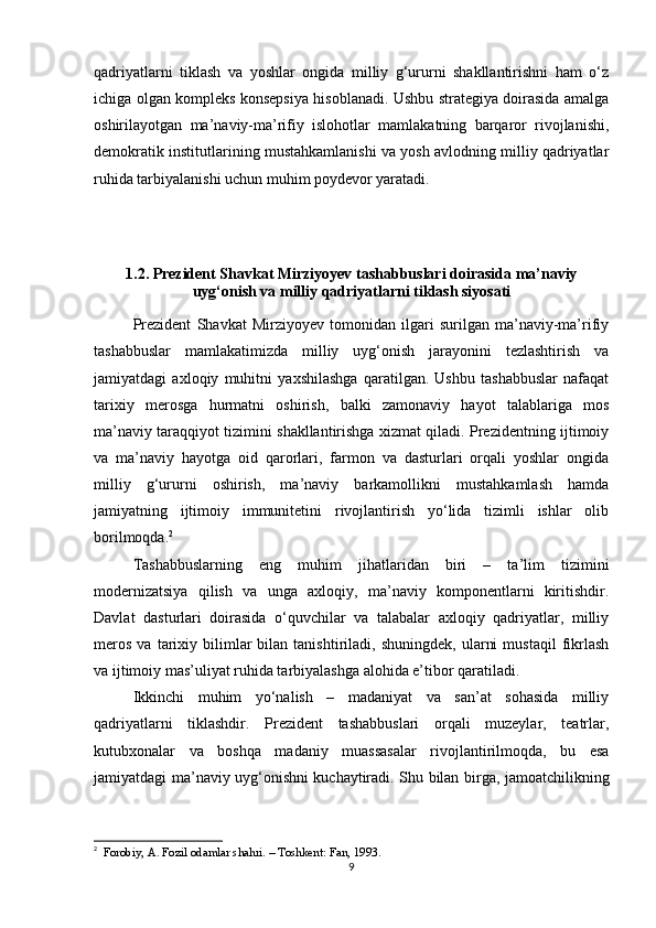 qadriyatlarni   tiklash   va   yoshlar   ongida   milliy   g‘ururni   shakllantirishni   ham   o‘z
ichiga olgan kompleks konsepsiya hisoblanadi. Ushbu strategiya doirasida amalga
oshirilayotgan   ma’naviy-ma’rifiy   islohotlar   mamlakatning   barqaror   rivojlanishi,
demokratik institutlarining mustahkamlanishi va yosh avlodning milliy qadriyatlar
ruhida tarbiyalanishi uchun muhim poydevor yaratadi.
1.2. Prezident Shavkat Mirziyoyev tashabbuslari doirasida ma’naviy
uyg‘onish va milliy qadriyatlarni tiklash siyosati
Prezident   Shavkat   Mirziyoyev   tomonidan   ilgari   surilgan   ma’naviy-ma’rifiy
tashabbuslar   mamlakatimizda   milliy   uyg‘onish   jarayonini   tezlashtirish   va
jamiyatdagi   axloqiy   muhitni   yaxshilashga   qaratilgan.   Ushbu   tashabbuslar   nafaqat
tarixiy   merosga   hurmatni   oshirish,   balki   zamonaviy   hayot   talablariga   mos
ma’naviy taraqqiyot tizimini shakllantirishga xizmat qiladi. Prezidentning ijtimoiy
va   ma’naviy   hayotga   oid   qarorlari,   farmon   va   dasturlari   orqali   yoshlar   ongida
milliy   g‘ururni   oshirish,   ma’naviy   barkamollikni   mustahkamlash   hamda
jamiyatning   ijtimoiy   immunitetini   rivojlantirish   yo‘lida   tizimli   ishlar   olib
borilmoqda. 2
Tashabbuslarning   eng   muhim   jihatlaridan   biri   –   ta’lim   tizimini
modernizatsiya   qilish   va   unga   axloqiy,   ma’naviy   komponentlarni   kiritishdir.
Davlat   dasturlari   doirasida   o‘quvchilar   va   talabalar   axloqiy   qadriyatlar,   milliy
meros   va   tarixiy  bilimlar   bilan  tanishtiriladi,   shuningdek,   ularni   mustaqil   fikrlash
va ijtimoiy mas’uliyat ruhida tarbiyalashga alohida e’tibor qaratiladi.
Ikkinchi   muhim   yo‘nalish   –   madaniyat   va   san’at   sohasida   milliy
qadriyatlarni   tiklashdir.   Prezident   tashabbuslari   orqali   muzeylar,   teatrlar,
kutubxonalar   va   boshqa   madaniy   muassasalar   rivojlantirilmoqda,   bu   esa
jamiyatdagi ma’naviy uyg‘onishni kuchaytiradi. Shu bilan birga, jamoatchilikning
2
   Forobiy, A. Fozil odamlar shahri. – Toshkent: Fan, 1993.
9 