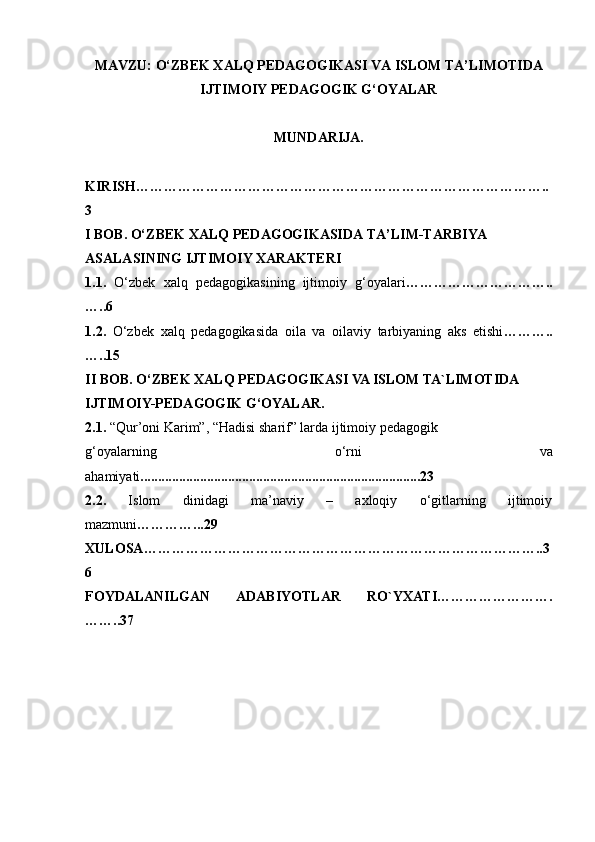 MAVZU: O‘ZBEK XALQ PEDAGOGIKASI VA ISLOM TA’LIMOTIDA
IJTIMOIY PEDAGOGIK G‘OYALAR
MUNDARIJA.
KIRISH ……………………………………………………………………………..
3
I BOB.  O‘ZBEK   ХАLQ   PEDАGОGIKАSIDА   TА ’ LIM-TАRBIYA  
АSАLАSINING   IJTIMОIY ХАRАKTERI
1.1.   O‘zbek   xalq   pedagogikasining   ijtimoiy   g‘oyalari …………………………..
…..6
1.2.   O‘zbek   xalq   pedagogikasida   oila   va   oilaviy   tarbiyaning   aks   etishi ………..
…..15
II BOB.  O‘ZBEK XALQ PEDAGOGIKASI VA ISLOM TA`LIMOTIDA 
IJTIMOIY-PEDAGOGIK G‘OYALAR. 
2.1.   “Qur’oni Karim”, “Hadisi sharif” larda ijtimoiy pedagogik 
g‘oyalarning   o‘rni   va
ahamiyati ................................................................................23
2.2.   Islom   dinidagi   ma’naviy   –   axloqiy   o‘gitlarning   ijtimoiy
mazmuni …………...29
XULOSA …………………………………………………………………………..3
6
FOYDALANILGAN   ADABIYOTLAR   RO`YXATI ………………… ….
…… .. 3 7 