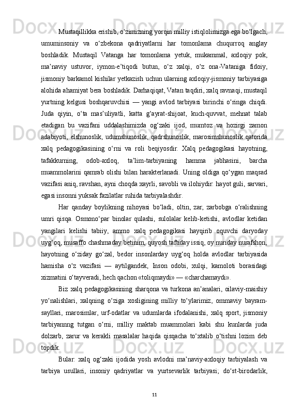 Mustaqillikka erishib, o‘zimizning yorqin milliy istiqlolimizga ega bo‘lgach,
umuminsoniy   va   o‘zbekona   qadriyatlarni   har   tomonlama   chuqurroq   anglay
boshladik.   Mustaqil   Vatanga   har   tomonlama   yetuk,   mukammal,   axloqiy   pok,
ma’naviy   ustuvor,   iymon-e’tiqodi   butun,   o‘z   xalqi,   o‘z   ona-Vataniga   fidoiy,
jismoniy barkamol kishilar yetkazish uchun ularning axloqiy-jismoniy tarbiyasiga
alohida ahamiyat bera boshladik. Darhaqiqat, Vatan taqdiri, xalq ravnaqi, mustaqil
yurtning   kelgusi   boshqaruvchisi   —   yangi   avlod   tarbiyasi   birinchi   o‘ringa   chiqdi.
Juda   qiyin,   o‘ta   mas’uliyatli,   katta   g‘ayrat-shijoat,   kuch-quvvat,   mehnat   talab
etadigan   bu   vazifani   uddalashimizda   og‘zaki   ijod,   mumtoz   va   hozirgi   zamon
adabiyoti,  elshunoslik,   udumshunoslik,   qadrshunoslik,  marosimshunoslik   qatorida
xalq   pedagogikasining   o‘rni   va   roli   beqiyosdir.   Xalq   pedagogikasi   hayotning,
tafakkurning,   odob-axloq,   ta’lim-tarbiyaning   hamma   jabhasini,   barcha
muammolarini   qamrab   olishi   bilan   harakterlanadi.   Uning   oldiga   qo‘ygan   maqsad
vazifasi aniq, ravshan, ayni choqda xayrli, savobli va ilohiydir: hayot guli, sarvari,
egasi insonni yuksak fazilatlar ruhida tarbiyalashdir.
Har   qanday   boylikning   nihoyasi   bo‘ladi,   oltin,   zar,   zarbobga   o‘ralishning
umri   qisqa.   Osmono‘par   binolar   qulashi,   sulolalar   kelib-ketishi,   avlodlar   ketidan
yangilari   kelishi   tabiiy,   ammo   xalq   pedagogikasi   hayqirib   oquvchi   daryoday
uyg‘oq, musaffo chashmaday betinim, quyosh taftiday issiq, oy nuriday nurafshon,
hayotning   o‘ziday   go‘zal,   bedor   insonlarday   uyg‘oq   holda   avlodlar   tarbiyasida
hamisha   o‘z   vazifasi   —   aytilgandek,   Inson   odobi,   xulqi,   kamoloti   borasidagi
xizmatini o‘tayveradi, hech qachon «toliqmaydi» — «charchamaydi».
Biz   xalq  pedagogikasining   sharqona   va  turkona  an’analari,   oilaviy-maishiy
yo‘nalishlari,   xalqning   o‘ziga   xosligining   milliy   to‘ylarimiz,   ommaviy   bayram-
sayllari,   marosimlar,   urf-odatlar   va   udumlarda   ifodalanishi,   xalq   sport,   jismoniy
tarbiyannng   tutgan   o‘rni,   milliy   maktab   muammolari   kabi   shu   kunlarda   juda
dolzarb,   zarur   va   kerakli   masalalar   haqida   qisqacha   to‘xtalib   o‘tishni   lozim   deb
topdik.
Bular:   xalq   og‘zaki   ijodida   yosh   avlodni   ma’naviy-axloqiy   tarbiyalash   va
tarbiya   usullari,   insoniy   qadriyatlar   va   yurtsevarlik   tarbiyasi;   do‘st-birodarlik,
11 