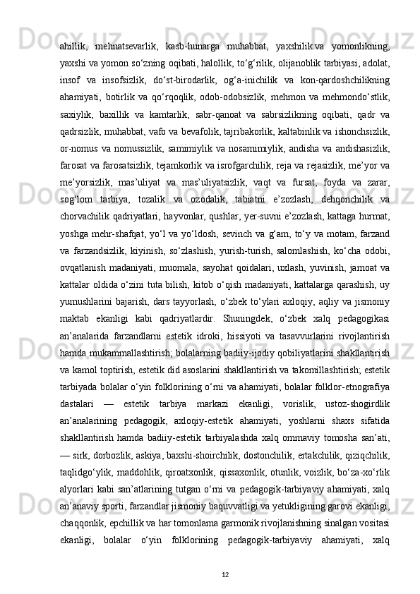 ahillik,   mehnatsevarlik,   kasb-hunarga   muhabbat,   yaxshilik.va   yomonlikning,
yaxshi va yomon so‘zning oqibati, halollik, to‘g‘rilik, olijanoblik tarbiyasi, adolat,
insof   va   insofsizlik,   do‘st-birodarlik,   og‘a-inichilik   va   kon-qardoshchilikning
ahamiyati,   botirlik   va   qo‘rqoqlik,   odob-odobsizlik,   mehmon   va   mehmondo‘stlik,
saxiylik,   baxillik   va   kamtarlik,   sabr-qanoat   va   sabrsizlikning   oqibati,   qadr   va
qadrsizlik, muhabbat, vafo va bevafolik, tajribakorlik, kaltabinlik va ishonchsizlik,
or-nomus  va   nomussizlik,  samimiylik   va  nosamimiylik,  andisha   va  andishasizlik,
farosat va farosatsizlik, tejamkorlik va isrofgarchilik, reja va rejasizlik, me’yor va
me’yorsizlik,   mas’uliyat   va   mas’uliyatsizlik,   vaqt   va   fursat,   foyda   va   zarar,
sog‘lom   tarbiya,   tozalik   va   ozodalik,   tabiatni   e’zozlash,   dehqonchilik   va
chorvachilik qadriyatlari, hayvonlar, qushlar, yer-suvni e’zozlash, kattaga hurmat,
yoshga mehr-shafqat, yo‘l  va yo‘ldosh,  sevinch va  g‘am, to‘y va motam, farzand
va   farzandsizlik,   kiyinish,   so‘zlashish,   yurish-turish,   salomlashish,   ko‘cha   odobi,
ovqatlanish   madaniyati,   muomala,   sayohat   qoidalari,   uxlash,   yuvinish,   jamoat   va
kattalar oldida o‘zini tuta bilish, kitob o‘qish madaniyati, kattalarga qarashish, uy
yumushlarini   bajarish,   dars   tayyorlash,   o‘zbek   to‘ylari   axloqiy,   aqliy  va   jismoniy
maktab   ekanligi   kabi   qadriyatlardir.   Shuningdek,   o‘zbek   xalq   pedagogikasi
an’analarida   farzandlarni   estetik   idroki,   hissiyoti   va   tasavvurlarini   rivojlantirish
hamda mukammallashtirish; bolalarning badiiy-ijodiy qobiliyatlarini shakllantirish
va kamol toptirish, estetik did asoslarini shakllantirish va takomillashtirish; estetik
tarbiyada bolalar o‘yin folklorining o‘rni va ahamiyati, bolalar folklor-etnografiya
dastalari   —   estetik   tarbiya   markazi   ekanligi,   vorislik,   ustoz-shogirdlik
an’analarining   pedagogik,   axloqiy-estetik   ahamiyati,   yoshlarni   shaxs   sifatida
shakllantirish   hamda   badiiy-estetik   tarbiyalashda   xalq   ommaviy   tomosha   san’ati,
— sirk, dorbozlik, askiya, baxshi-shoirchilik, dostonchilik, ertakchilik, qiziqchilik,
taqlidgo‘ylik,  maddohlik, qiroatxonlik,  qissaxonlik,  otunlik,  voizlik, bo‘za-xo‘rlik
alyorlari   kabi   san’atlarining   tutgan   o‘rni   va   pedagogik-tarbiyaviy   ahamiyati,   xalq
an’anaviy sporti, farzandlar jismoniy baquvvatligi va yetukligining garovi ekanligi,
chaqqonlik, epchillik va har tomonlama garmonik rivojlanishning sinalgan vositasi
ekanligi,   bolalar   o‘yin   folklorining   pedagogik-tarbiyaviy   ahamiyati,   xalq
12 