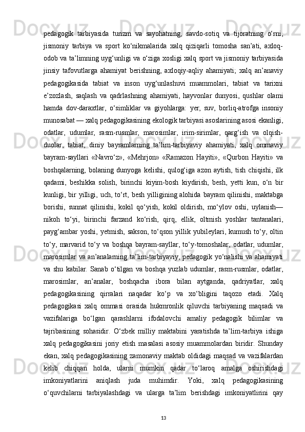 pedagogik   tarbiyasida   turizm   va   sayohatning,   savdo-sotiq   va   tijoratning   o‘rni,
jismoniy   tarbiya   va   sport   ko‘nikmalarida   xalq   qiziqarli   tomosha   san’ati,   axloq-
odob va ta’limning uyg‘unligi va o‘ziga xosligi xalq sport va jismoniy tarbiyasida
jinsiy   tafovutlarga   ahamiyat   berishning,   axloqiy-aqliy   ahamiyati;   xalq   an’anaviy
pedagogikasida   tabiat   va   inson   uyg‘unlashuvi   muammolari,   tabiat   va   tarixni
e’zozlash,   saqlash   va   qadrlashning   ahamiyati,   hayvonlar   dunyosi,   qushlar   olami
hamda   dov-daraxtlar,   o‘simliklar   va   giyohlarga:   yer,   suv,   borliq-atrofga   insoniy
munosabat — xalq pedagogikasining ekologik tarbiyasi asoslarining asosi ekanligi,
odatlar,   udumlar,   rasm-rusmlar,   marosimlar,   irim-sirimlar,   qarg‘ish   va   olqish-
duolar,   tabiat,   diniy   bayramlarning   ta’lim-tarbiyaviy   ahamiyati,   xalq   ommaviy
bayram-sayllari   «Navro‘z»,   «Mehrjon»   «Ramazon   Hayiti»,   «Qurbon   Hayiti»   va
boshqalarning,   bolaning   dunyoga   kelishi,   qulog‘iga   azon   aytish,   tish   chiqishi,   ilk
qadami,   beshikka   solish,   birinchi   kiyim-bosh   kiydirish,   besh,   yetti   kun,   o‘n   bir
kunligi, bir  yilligi, uch,  to‘rt, besh  yilligining alohida  bayram  qilinishi,  maktabga
borishi,   sunnat   qilinishi,   kokil   qo‘yish,   kokil   oldirish,   mo‘ylov   oshi,   uylanish—
nikoh   to‘yi,   birinchi   farzand   ko‘rish,   qirq,   ellik,   oltmish   yoshlar   tantanalari,
payg‘ambar   yoshi,   yetmish,   sakson,   to‘qson   yillik  yubileylari,  kumush   to‘y,  oltin
to‘y,   marvarid   to‘y   va   boshqa   bayram-sayllar,   to‘y-tomoshalar,   odatlar,   udumlar,
marosimlar va an’analarning ta’lim-tarbiyaviy, pedagogik yo‘nalishi va ahamiyati
va   shu   kabilar.   Sanab   o‘tilgan   va   boshqa   yuzlab   udumlar,   rasm-rusmlar,   odatlar,
marosimlar,   an’analar,   boshqacha   ibora   bilan   aytganda,   qadriyatlar,   xalq
pedagogikasining   qirralari   naqadar   ko‘p   va   xo‘bligini   taqozo   etadi.   Xalq
pedagogikasi   xalq   ommasi   orasida   hukmronlik   qiluvchi   tarbiyaning   maqsadi   va
vazifalariga   bo‘lgan   qarashlarni   ifodalovchi   amaliy   pedagogik   bilimlar   va
tajribasining   sohasidir.   O‘zbek   milliy   maktabini   yaratishda   ta’lim-tarbiya   ishiga
xalq   pedagogikasini   joriy   etish   masalasi   asosiy   muammolardan   biridir.   Shunday
ekan,   xalq   pedagogikasining   zamonaviy   maktab   oldidagi   maqsad   va   vazifalardan
kelib   chiqqan   holda,   ularni   mumkin   qadar   to‘laroq   amalga   oshirishdagi
imkoniyatlarini   aniqlash   juda   muhimdir.   Yoki,   xalq   pedagogikasining
o‘quvchilarni   tarbiyalashdagi   va   ularga   ta’lim   berishdagi   imkoniyatlirini   qay
13 